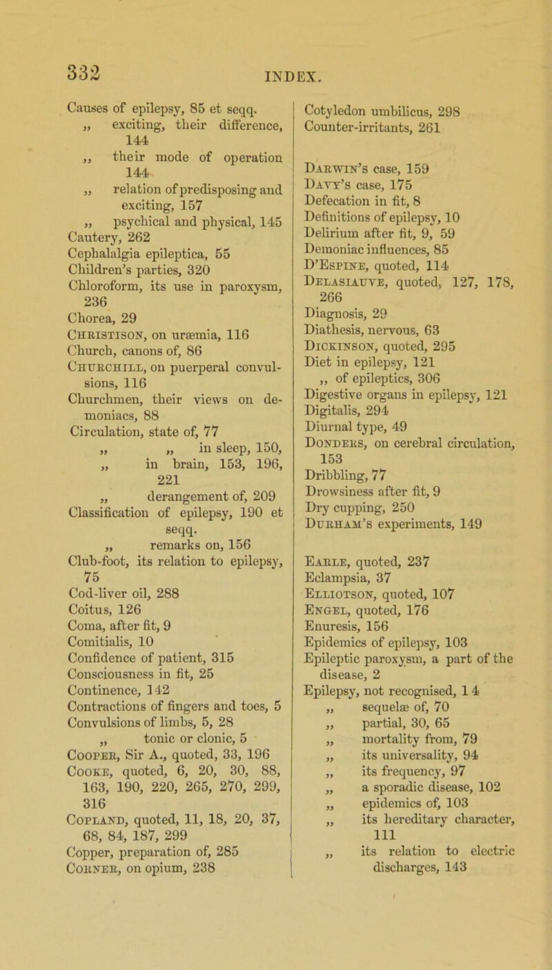 Causes of epilepsy, 85 et seqq. „ exciting, tlieir difference, 144, ,, their mode of operation 144 „ relation of predisposing and exciting, 157 „ psychical and physical, 145 Cautery, 262 Cephalalgia epileptica, 55 Children’s parties, 320 Chloroform, its use in paroxysm, 236 Chorea, 29 Cheistison, on uraemia, 116 Church, canons of, 86 Chtjeohill, on puerperal convul- sions, 116 Churchmen, their views on de- moniacs, 88 Circulation, state of, 77 „ „ in sleep, 150, ,, in brain, 153, 196, 221 „ derangement of, 209 Classification of epilepsy, 190 et seqq. ,, remarks on, 156 Club-foot, its relation to epilepsy, 75 Cod-liver oil, 288 Coitus, 126 Coma, after fit, 9 Comitialis, 10 Confidence of patient, 315 Consciousness in fit, 25 Continence, 142 Contractions of fingers and toes, 5 Convulsions of limbs, 5, 28 „ tonic or clonic, 5 Coopee, Sir A., quoted, 33, 196 Cooke, quoted, 6, 20, 30, 88, 163, 190, 220, 265, 270, 299, 316 Copland, quoted, 11, 18, 20, 37, 68, 84, 187, 299 Copper, preparation of, 285 Coenee, on opium, 238 Cotyledon umbilicus, 298 Counter-irritants, 261 Daewin’s case, 159 Davy’s case, 175 Defecation in fit, 8 Definitions of epilepsy, 10 Delirium after fit, 9, 59 Demoniac influences, 85 D’Espine, quoted, 114 Delasiauve, quoted, 127, 178, 266 Diagnosis, 29 Diathesis, nervous, 63 Dickinson, quoted, 295 Diet in epilepsy, 121 „ of epileptics, 306 Digestive organs in epilepsy, 121 Digitalis, 294 Diurnal type, 49 Dondees, on cerebral circulation, 153 Dribbling, 77 Drowsiness after fit, 9 Dry cupping, 250 Dueham’s experiments, 149 Eaele, quoted, 237 Eclampsia, 37 Eleiotson, quoted, 107 En&ee, quoted, 176 Enuresis, 156 Epidemics of epilepsy, 103 Epileptic paroxysm, a part of the disease, 2 Epilepsy, not recognised, 14 „ sequelae of, 70 ,, partial, 30, 65 „ mortality from, 79 ,, its universality, 94 „ its frequency, 97 ,, a sporadic disease, 102 „ epidemics of, 103 „ its hereditary character, 111 „ its relation to electric discharges, 143