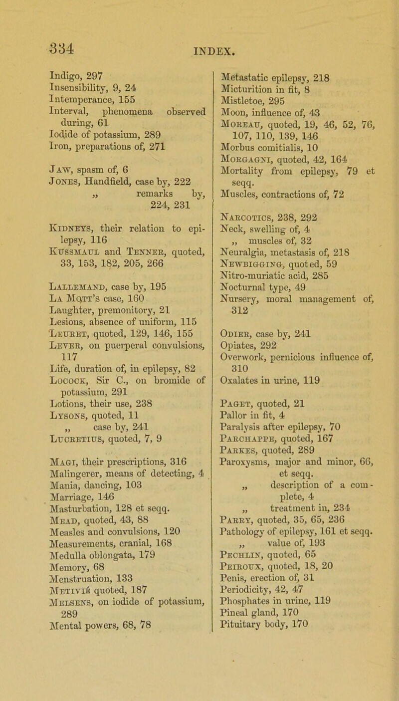 Indigo, 297 Insensibility, 9, 24 Intemperance, 155 Interval, phenomena observed during, 61 Iodide of potassium, 289 Iron, preparations of, 271 J aw, spasm of, 6 Jones, Handheld, case by, 222 „ remarks by, 224, 231 Kidneys, their relation to epi- lepsy, 116 Kusshaul and Tennee, quoted, 33, 153, 182, 205, 266 Laldemand, case by, 195 La Mqtt’s case, 160 Laughter, premonitory, 21 Lesions, absence of uniform, 115 Letjeet, quoted, 129, 146, 155 Levee, on puerperal convulsions, 117 Life, duration of, in epilepsy, 82 Locock, Sir C., on bromide of potassium, 291 Lotions, their use, 238 Lysons, quoted, 11 „ case by, 241 Lucretius, quoted, 7, 9 Magi, their prescriptions, 316 Malingerer, means of detecting, 4 Mania, dancing, 103 Marriage, 146 Masturbation, 128 et seqq. Mead, quoted, 43, 88 Measles and convulsions, 120 Measurements, cranial, 168 Medulla oblongata, 179 Memory, 68 Menstruation, 133 Mr/rivif quoted, 187 MelSENS, on iodide of potassium, 289 Mental powers, 68, 78 Metastatic epilepsy, 218 Micturition in fit, 8 Mistletoe, 295 Moon, influence of, 43 Moreau, quoted, 19, 46, 52, 76, 107, 110, 139, 146 Morbus comitialis, 10 Morgagni, quoted, 42, 164 Mortality from epilepsy, 79 et seqq. Muscles, contractions of, 72 Naecotics, 238, 292 Neck, swelling of, 4 „ muscles of, 32 Neuralgia, metastasis of, 218 Newbigging, quoted, 59 Nitro-muriatic acid, 285 Nocturnal type, 49 Nursery, moral management otj 312 Odier, case by, 241 Opiates, 292 Overwork, pernicious influence of, 310 Oxalates in urine, 119 Paget, quoted, 21 Pallor in fit, 4 Paralysis after epilepsy, 70 Parchappe, quoted, 167 Parkes, quoted, 289 Paroxysms, major and minor, 66, et seqq. „ description of a com- plete, 4 „ treatment in, 234 Paery, quoted, 35, 65, 236 Pathology of epilepsy, 161 et seqq. ,, value of, 193 Pechlin, quoted, 65 Peiroux, quoted, 18, 20 Penis, erection of, 31 Periodicity, 42, 47 Phosphates in urine, 119 Pineal gland, 170 Pituitary body, 170