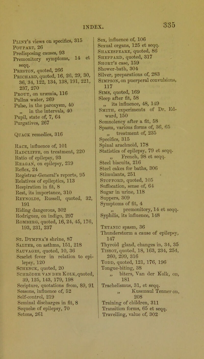 Fliny’s views on specifics, 315 Poupart, 26 Predisposing causes, 93 Premonitory symptoms, 14 et seqq. Preston, quoted, 266 Prichard, quoted, 16, 26, 29, 30, 36, 34, 122, 134, 138,191, 221, 237, 270 Prout, on urremia, 116 Pullna water, 269 Pulse, in the paroxysm, 40 „ in the intervals, 40 Pupil, state of, 7, 64 Purgatives, 267 Quack remedies, 316 Race, influence of, 101 Radcliefe, on treatment, 220 Ratio of epilepsy, 93 Reagan, on epilepsy, 219 Reflex, 24 Registrar-General’s reports, 95 Relatives of epileptics, 113 Respiration in fit, 8 Rest, its importance, 310 Reynolds, Russell, quoted, 32, 191 Riding dangerous, 302 Rodriguez, on indigo, 297 Romberg, quoted, 16,24, 45, 176, 193, 231, 237 St. Dympna’s shrine, 87 Salter, on asthma, 151, 218 Sauvages, quoted, 10, 36 Scarlet fever in relation to epi- lepsy, 120 Schenck, quoted, 20 Schroder tan der Kolk, quoted, 39, 125, 143, 179, 198 Scripture, quotations from, 89, 91 Seasons, influence of, 52 Self-control, 219 Seminal discharges in fit, 8 Sequel® of epilepsy, 70 Setons, 261 Sex, influence of, 106 Sexual organs, 125 et seqq. Shakespeare, quoted, 86 Sheppard, quoted, 317 Short’s case, 159 Shower-hath, 304 Silver, preparations of, 283 Simpson, on puerperal convulsions, 117 Sims, quoted, 169 Sleep after fit, 58 „ its influence, 48, 149 Smith, experiments of Dr. Ed- ward, 150 Somnolency after a fit, 58 Spasm, various forms of, 36, 65 ,, treatment of, 235 Specifics, 315 Spinal arachnoid, 178 Statistics of epilepsy, 79 et seqq. „ French, 98 et seqq. Steel biscuits, 216 Steel cakes for baths, 306 Stimulants, 251 Stopford, quoted, 105 Suffocation, sense of, 64 Sugar in urine, 118 Suppers, 309 Symptoms of fit, 4 „ premonitory, 14 et seqq. Syphilis, its influence, 148 Tetanic spasm, 36 Thunderstorm a cause of epilepsy, 147 Thyroid gland, changes in, 34, 35 Tissot, quoted, 18, 163, 234, 254, 260, 299, 316 Todd, quoted, 121, 176, 196 Tongue-biting, 38 „ biters. Van der Kolk, on, 181 Trachelismus, 31, et seqq. „ Kussmaul Tenner on, 208 Training of children, 311 Transition forms, 65 et seqq. Travelling, value of, 302