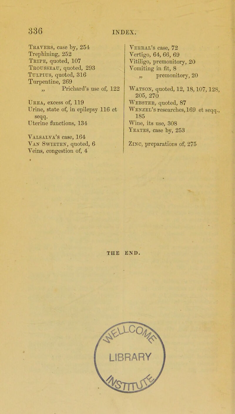 Teavees, case by, 254 Trephining, 252 Teipe, quoted, 107 Teousseau, quoted, 293 Ttjlpius, quoted, 316 Turpentine, 269 „ Prichard’s use of, 122 Ueea, excess of, 119 Urine, state of, in epilepsy 116 et seqq. Uterine functions, 134 Vaxsalva’s case, 164 Van Sweeten, quoted, 6 Veins, congestion of, 4 Veeeal’s case, 72 Vertigo, 64, 66, 69 Vitiligo, premonitory, 20 Vomiting in fit, 8 „ premonitory, 20 Watson, quoted, 12, 18,107,128, 205, 270 Webstek, quoted, 87 Wenzel’s researches, 169 et seqq., 185 Wine, its use, 308 Yeates, case by, 253 Zinc, preparations of, 275 THE END.