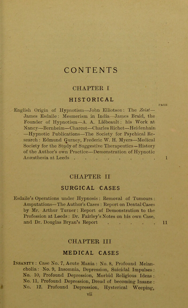 / CONTENTS CHAPTER I HISTORICAL PAGE English Origin of Hypnotism—John Elliotson: The Zoist— James Esdaile: Mesmerism in India—James Braid, the Founder of Hypnotism—A. A. Liebeault: his Work at Nancy—Bernheim—Charcot—Charles Richet—Heidenhain —Hypnotic Publications—The Society for Psychical Re- search : Edmund Gurney, Frederic W. H. Myers—Medical Society for the Study of Suggestive Therapeutics—History of the Author’s own Practice—Demonstration of Plypnotic Anaesthesia at Leeds . 1 CHAPTER II SURGICAL CASES Esdaile’s Operations under Hypnosis; Removal of Tumours : Amputations—The Author’s Cases : Report on Dental Cases by Mr. Arthur Turner: Report of Demonstration to the Profession at Leeds : Dr, Fairley’s Notes on his own Case, and Dr. Douglas Bryan’s Report , . . . .11 CHAPTER III MEDICAL CASES Insanity : Case No. 7, Acute Mania ; No, 8, Profound Melan- cholia: No. 9, Insomnia, Depression, Suicidal Impulses: No. 10, Profound Depression, Morbid Religious Ideas: No. 11, Profound Depression, Dread of becoming Insane: ^ No. 12, Profound Depression, Hysterical Weeping, Vll