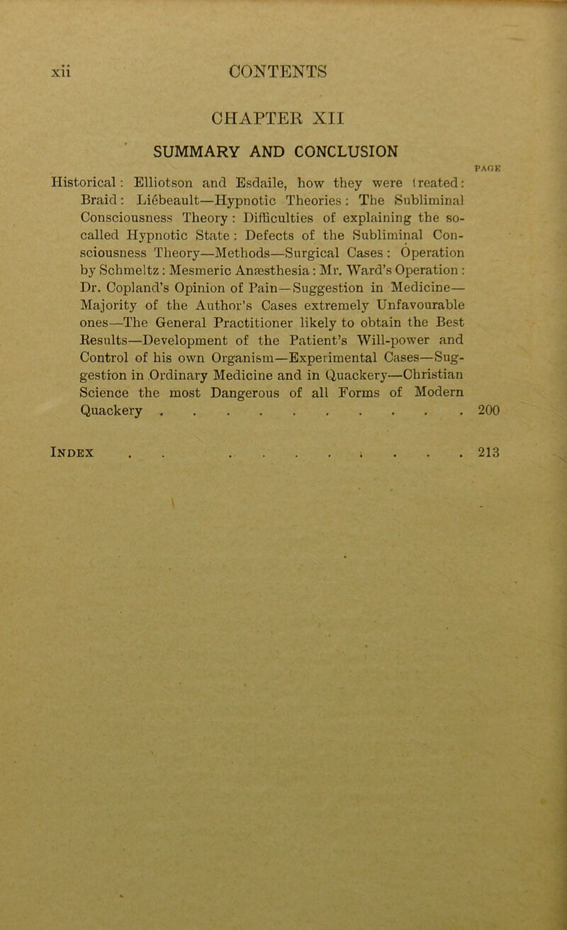 CHAPTER XII ' SUMMARY AND CONCLUSION PAHE Historical: Elliotson and Esdaile, how they were treated: Braid: Liebeault—Hypnotic Theories : The Subliminal Consciousness Theory: Difficulties of explaining the so- called Hypnotic State : Defects of the Subliminal Con- sciousness Theory—Methods—Surgical Cases : Operation by Schmeltz: Mesmeric Anaesthesia: Mr. Ward’s Operation : Dr. Copland’s Opinion of Pain—Suggestion in Medicine— Majority of the Author’s Cases extremely Unfavourable ones—The General Practitioner likely to obtain the Best Results—Development of the Patient’s Will-power and Control of his own Organism—Experimental Cases—Sug- gestion in Ordinary Medicine and in Quackery—Christian Science the most Dangerous of all Forms of Modern Quackery 200 Index . 213