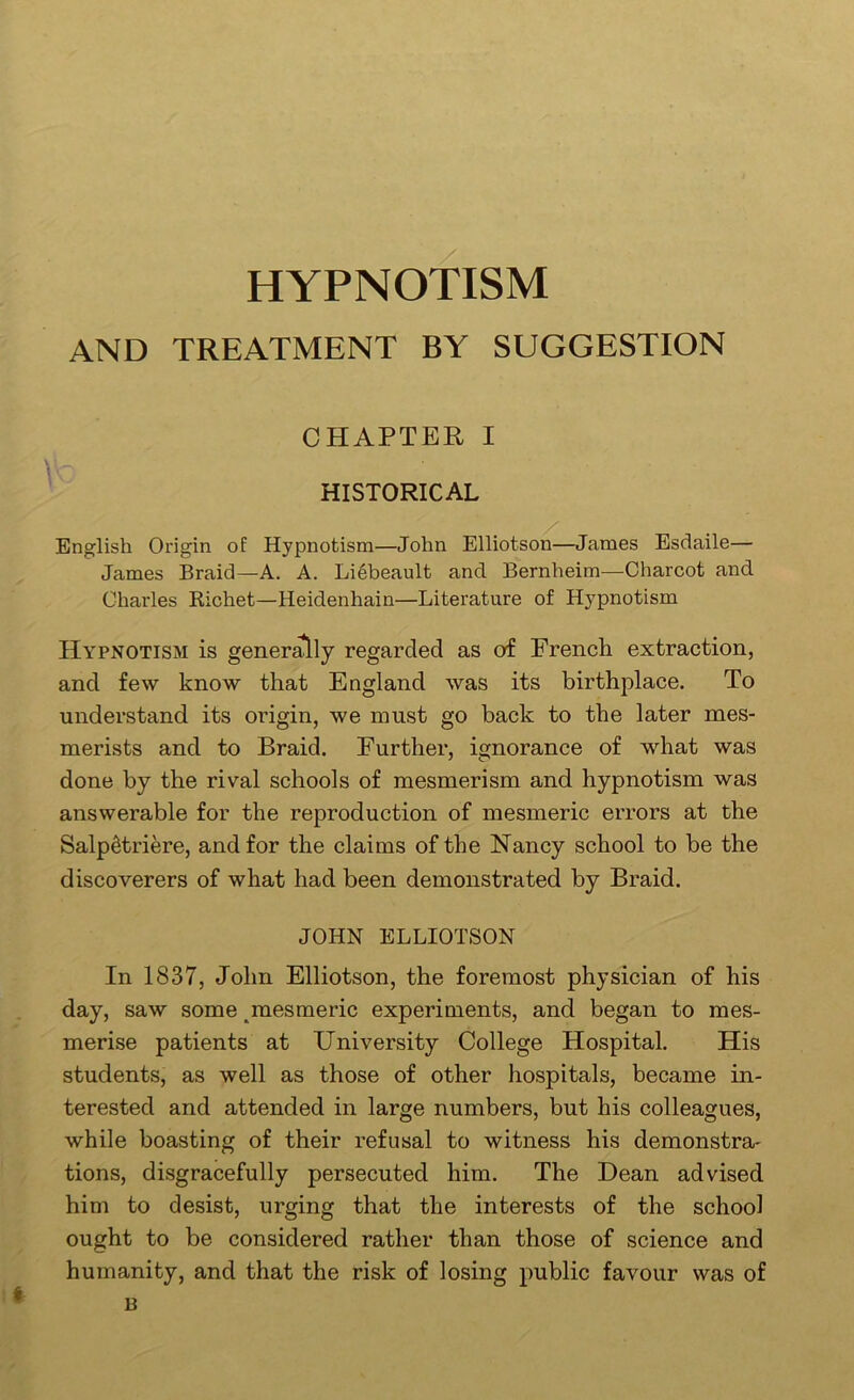 HYPNOTISM AND TREATMENT BY SUGGESTION CHAPTER I HISTORICAL English Origin of Hypnotism—John Elliotson—James Esdaile— James Braid—A. A. Li6beault and Bernheim—Charcot and Charles Kichet—Heidenhain—Literature of Hypnotism Hypnotism is gener^ly regarded as of French extraction, and few know that England was its birthplace. To understand its origin, we must go back to the later mes- merists and to Braid. Further, ignorance of what was done by the rival schools of mesmerism and hypnotism was answerable for the reproduction of mesmeric errors at the Salp^triere, and for the claims of the Nancy school to be the discoverers of what had been demonstrated by Braid. JOHN ELLIOTSON In 1837, John Elliotson, the foremost physician of his day, saw some ^mesmeric experiments, and began to mes- merise patients at University College Hospital. His students, as well as those of other hospitals, became in- terested and attended in large numbers, but his colleagues, while boasting of their refusal to witness his demonstra- tions, disgracefully persecuted him. The Dean advised him to desist, urging that the interests of the school ought to be considered rather than those of science and humanity, and that the risk of losing public favour was of