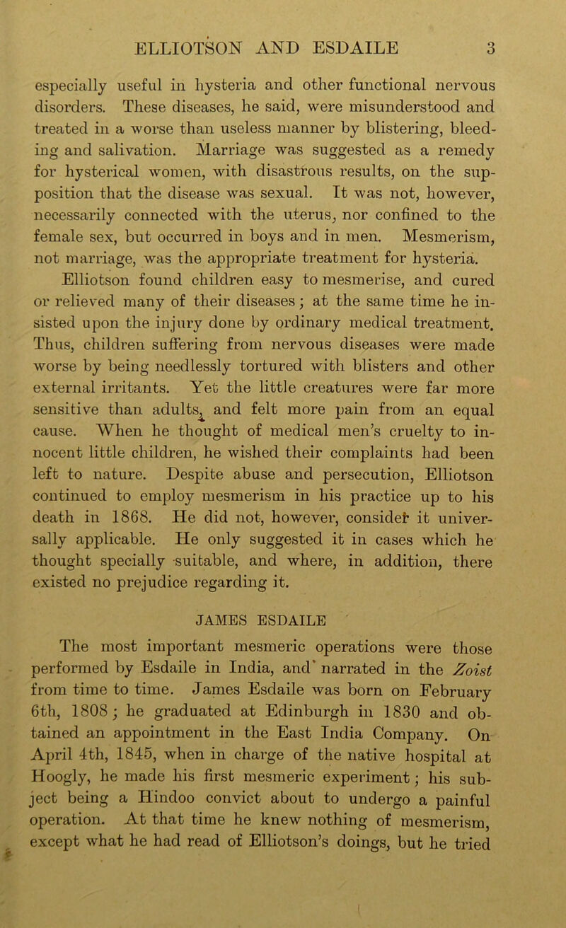 especially useful in hysteria and other functional nervous disorders. These diseases, he said, were misunderstood and treated in a worse than useless manner by blistering, bleed- ing and salivation. Marriage was suggested as a remedy for hysterical women, with disastrous results, on the sup- position that the disease was sexual. It was not, however, necessarily connected with the uterus, nor confined to the female sex, but occurred in boys and in men. Mesmerism, not marriage, was the appropriate treatment for hysteria. Elliotson found children easy to mesmerise, and cured or relieved many of their diseases; at the same time he in- sisted upon the injiiry done by ordinary medical treatment. Thus, children sufiering from nervous diseases were made worse by being needlessly tortured with blisters and other external irritants. Yet the little creatures were far more sensitive than adults, and felt more pain from an equal cause. When he thought of medical men’s cruelty to in- nocent little children, he wished their complaints had been left to nature. Despite abuse and persecution, Elliotson continued to employ mesmerism in his practice up to his death in 1868. He did not, however, considet it univer- sally applicable. He only suggested it in cases which he thought specially suitable, and where, in addition, there existed no prejudice regarding it. JAMES ESDAILE The most important mesmeric operations were those performed by Esdaile in India, and* narrated in the Zoist from time to time. James Esdaile was born on February 6th, 1808; he graduated at Edinburgh in 1830 and ob- tained an appointment in the East India Company. On April 4th, 1845, when in charge of the native hospital at Hoogly, he made his first mesmeric expeilment; his sub- ject being a Hindoo convict about to undergo a painful operation. At that time he knew nothing of mesmerism, except what he had read of Elliotson’s doings, but he tried