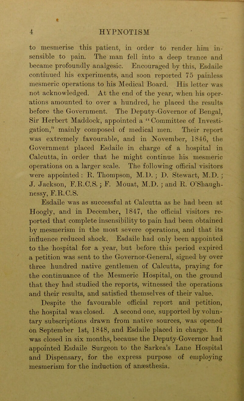 to mesmerise this patient^ in order to render him in- sensible to pain. The man fell into a deep trance and became profoundly analgesic. Encouraged by this, Esdaile continued his experiments, and soon reported 75 painless mesmeric operations to his Medical Board. His letter was not acknowledged. At the end of the year, when his oper- ations amounted to over a hundred, he placed the results before the Government. The Deputy-Governor of Bengal, Sir Herbert Maddock, appointed a “Committee of Investi- gation,” mainly composed of medical men. Their report was extremely favourable, and in November, 1846, the Government placed Esdaile in charge of a hospital in Calcutta, in order that he might continue his mesmeric operations on a larger scale. The following official visitors were appointed : B. Thompson, M.l). j D. Stewart, M.D. ; J. Jackson, F.B.C.S.; F. Mouat, M.D. ; and B. O’Shaugh- nessy, F.B.C.S. Esdaile was as successful at Calcutta as he had been at Hoogly, and in December, 1847, the official visitors re- ported that complete insensibility to pain had been obtained by mesmerism in the most severe operations, and that its influence reduced shock. Esdaile had only been appointed to the hospital for a year, but before this period expired a petition was sent to the Governor-General, signed by over three hundred native gentlemen of Calcutta, praying for the continuance of the Mesmeric Hospital, on the ground that they had studied the reports, witnessed the operations and their results, and satisfied themselves of their value. Despite the favourable official report and petition, the hospital was closed. A second one, supported by volun- tary subscriptions drawn from native sources, was opened on September 1st, 1848, and Esdaile placed in charge. It was closed in six months, because the Deputy-Governor had appointed Esdaile Surgeon to the Sarkea’s Lane Hospital and Dispensary, for the express purpose of employing mesmerism for the induction of anfesthesia.