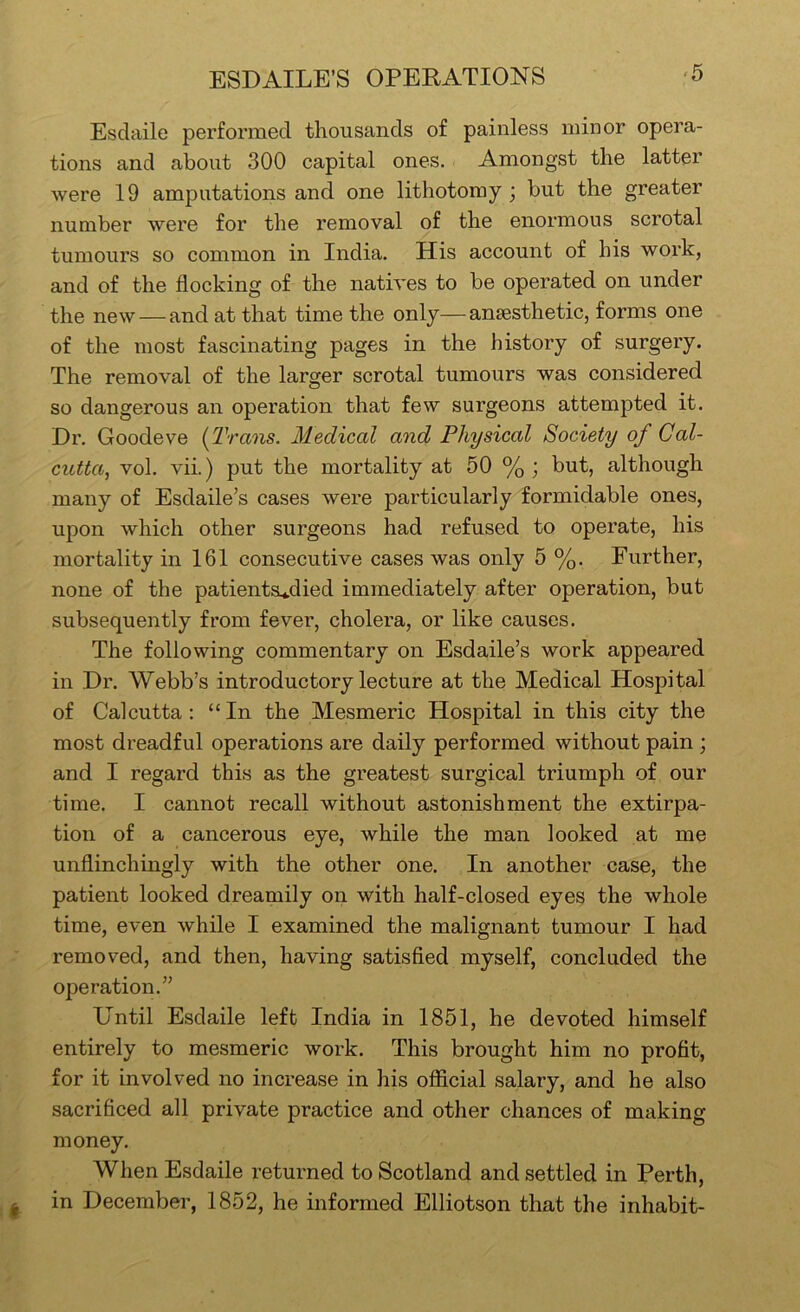 ESDAILE’S OPERATIONS ‘5 Esdaile performed thousands of painless minor opera- tions and about 300 capital ones. Amongst the latter were 19 amputations and one lithotomy ; but the greater number were for the removal of the enormous scrotal tumours so common in India. His account of his work, and of the flocking of the natives to be operated on under the new — and at that time the only—anaesthetic, forms one of the most fascinating pages in the history of surgery. The removal of the larger scrotal tumours was considered so dangerous an operation that few surgeons attempted it. Dr. Goodeve {Trans. Medical and Physical Society of Cal- cutta, vol. vii.) put the mortality at 50 % ; but, although many of Esdaile’s cases were particularly formidable ones, upon which other surgeons had refused to operate, his mortality in 161 consecutive cases was only 5 %. Further, none of the patientsu*.died immediately after operation, but subsequently from fever, cholera, or like causes. The following commentary on Esdaile’s work appeared in Dr. Webb’s introductory lecture at the Medical Hospital of Calcutta; “In the Mesmeric Hospital in this city the most dreadful operations are daily performed without pain ; and I regard this as the greatest surgical triumph of our time. I cannot recall without astonishment the extirpa- tion of a cancerous eye, while the man looked at me unflinchingly with the other one. In another case, the patient looked dreamily on with half-closed eyes the whole time, even while I examined the malignant tumour I had removed, and then, having satisfled myself, concluded the operation.” Until Esdaile left India in 1851, he devoted himself entirely to mesmeric work. This brought him no profit, for it involved no increase in his official salary, and he also sacrificed all private practice and other chances of making money. When Esdaile returned to Scotland and settled in Perth, in December, 1852, he informed Elliotson that the inhabit-