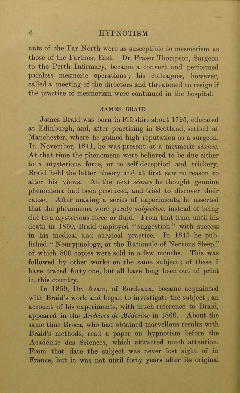 ants of the Far North were as susceptible to mesmerism as those of the Farthest East. Dr. Fraser Thompson, Surgeon to the Perth Infirmary, became a convert and performed painless mesmeric operations; his colleagues, however, called a meeting of the directors and threatened to resign if the practice of mesmerism were continued in the hospital, JAMES BRAID James Braid was born in Fifeshire about 1795, educated at Edinburgh, and, after practising in Scotland, settled at Manchester, where he gained high reputation as a surgeon. In November, 1841, he was present at a mesmeric stance. At that time the phenomena were believed to be due either to a niysterious force, or to self-deception and trickery. Braid held the latter theory and at first saw no reason to alter his views. At the next seance he thought genuine phenomena had been produced, and tried to discover their cause. After making a series of experiments, he asserted that the phenomena were purely subjective, instead of being due to a mysterious force or fluid. From that time, until his death in 1860, Braid employed “suggestion” with success in his medical and surgical practice. In 1843 he pub- lished “ Neurypnology, or the Rationale of Nervous Sleep,” of which 800 copies were sold in a few months. This was followed by other works on the same subject; of these I have traced forty-one,, but all have long been out of print in this country. In 1859, Dr. Azam, of Bordeaux, became acquainted with Braid’s work and began to investigate the subject; an account of his experiments, with much reference to Braid, appeared in the Archives de MMecine in 1860. About the same time Broca, who had obtained marvellous results with Braid’s methods, read a paper on hypnotism before the Academie des Sciences, which attracted much attention. From that date the subject was never lost sight of in France, but it was not until forty years after its original