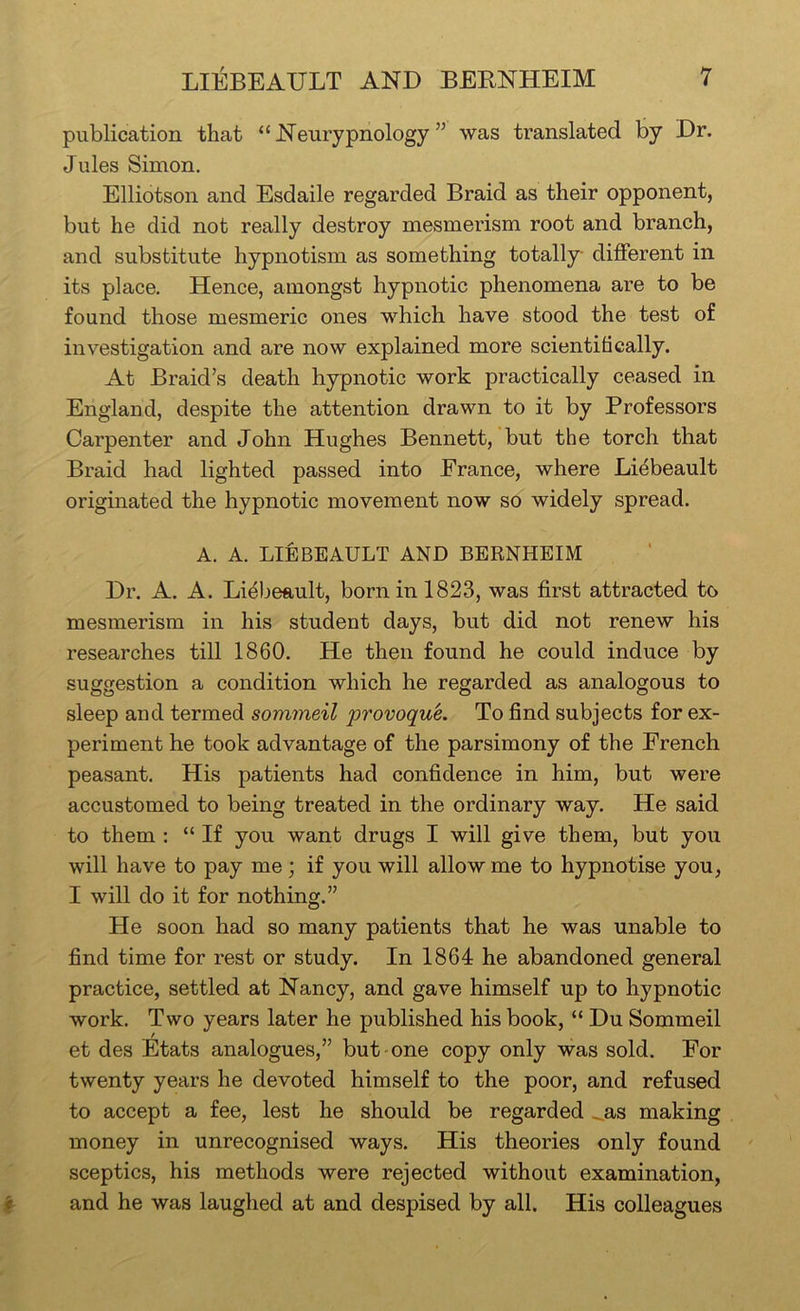 publication that “Neurypnology ” was translated by Dr. Jules Simon, Elliotson and Esdaile regarded Braid as their opponent, but he did not really destroy mesmerism root and branch, and substitute hypnotism as something totally different in its place. Hence, amongst hypnotic phenomena are to be found those mesmeric ones which have stood the test of investigation and are now explained more scientifically. At Braid’s death hypnotic work practically ceased in England, despite the attention drawn to it by Professors Carpenter and John Hughes Bennett, but the torch that Braid had lighted passed into France, where Liebeault originated the hypnotic movement now so widely spread. A. A. LIEBEAULT AND BERNHEIM Dr. A. A. Lidbeault, born in 1823, was first attracted to mesmerism in his student days, but did not renew his researches till 1860. He then found he could induce by suggestion a condition which he regarded as analogous to sleep and termed sommeil provoquL To find subjects for ex- periment he took advantage of the parsimony of the French peasant. His patients had confidence in him, but were accustomed to being treated in the ordinary way. He said to them : “ If you want drugs I will give them, but you will have to pay me; if you will allow me to hypnotise you, I will do it for nothing.” He soon had so many patients that he was unable to find time for rest or study. In 1864 he abandoned general practice, settled at Nancy, and gave himself up to hypnotic work. Two years later he published his book, “ Du Sommeil et des Etats analogues,” but one copy only was sold. For twenty years he devoted himself to the poor, and refused to accept a fee, lest he should be regarded ..as making money in unrecognised ways. His theories only found sceptics, his methods were rejected without examination, ^ and he was laughed at and despised by all. His colleagues