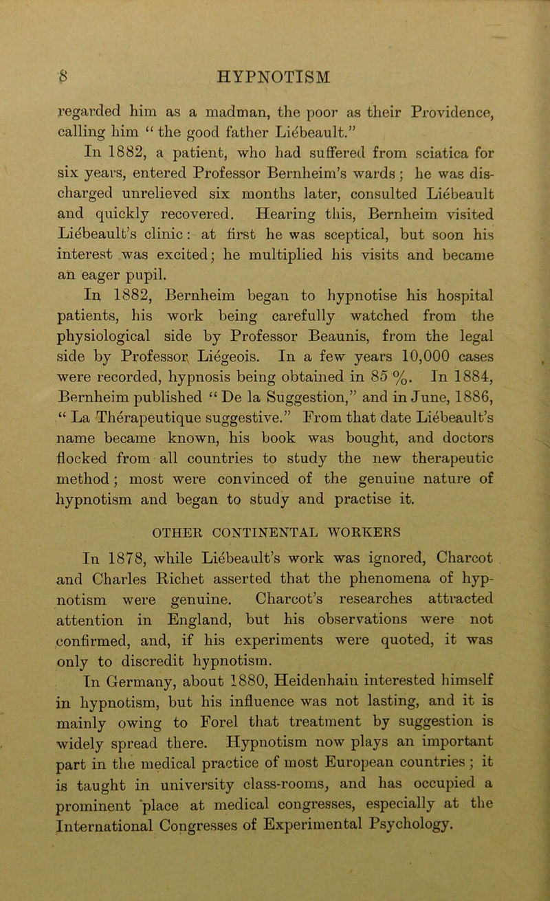 regarded him as a madman, the poor as their Providence, calling him “ the good father Li^beault.” In 1882, a patient, who had suffered from sciatica for six years, entered Professor Bernheim’s wards; he was dis- charged unrelieved six months later, consulted Liebeault and quickly recovered. Hearing this, Bernheim visited Liebeault’s clinic: at first he was sceptical, but soon his interest was excited; he multiplied his visits and became an eager pupil. In 1882, Bernheim began to hypnotise his hospital patients, his work being carefully watched from the physiological side by Professor Beaunis, from the legal side by Professor^ Liegeois. In a few years 10,000 cases were recorded, hypnosis being obtamed in 85 %. In 1884, Bernheim published “De la Suggestion,” and in June, 1886, “ La Therapeutique suggestive.” From that date Liebeault’s name became known, his book was bought, and doctors flocked from all countries to study the new therapeutic method; most were convinced of the genuine nature of hypnotism and began to study and practise it. OTHER CONTINENTAL WORKERS In 1878, while Liebeault’s work was ignored, Charcot and Charles Bichet asserted that the phenomena of hyp- notism were genuine. Charcot’s researches attracted attention in England, but his observations were not confirmed, and, if his experiments were quoted, it was only to discredit hypnotism. In Germany, about 1880, Heidenhain interested himself in hypnotism, but his influence was not lasting, and it is mainly owing to Forel that treatment by suggestion is widely spread there. Hypnotism now plays an important part in the medical practice of most European countries ; it is taught in university class-rooms, and has occupied a prominent place at medical congresses, especially at the International Congresses of Experimental Psychology.