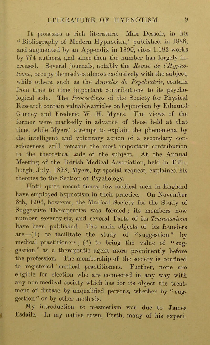 It possesses a rich literature. Max Dessoir, in his “Bibliography of Modern Hypnotism,” published in 1888, and augmented by an Appendix in 1890, cites 1,182 works by 774 authors, and since then the number has largely in- creased. Several journals, notably the Revue de VHypno- iisme, occupy themselves almost exclusively with the subject, while others, such as the Annales de Psychiatries contain from time to time important contributions to its psycho- logical side. The Proceedings of the Society for Physical Research contain valuable articles on hypnotism by Edmund Gurney and Frederic W. H. Myers. The views of the former were markedly in advance of those held at that time, while Myers’ attempt to explain the phenomena by the intelligent and voluntary action of a secondary con- sciousness still remains the most important contribution to the theoretical -side of the subject. At the Annual Meeting of the British Medical Association, held in Edin- burgh, July, 1898, Myers, by special request, explained his theories to the Section of Psychology. Until quite recent times, few medical men in England have employed hypnotism in their practice. On November 8th, 1906, however, the Medical Society for the Study of Suggestive Therapeutics was formed \ its members now number seventy-six, and several Parts of its Transactions have been published. The main objects of its founders are—(1) to facilitate the study of “suggestion” by medical practitioners; (2) to bring the value of “ sug- gestion” as a therapeutic agent more prominently before the profession. The membership of the society is confined to registered medical practitioners. Further, none are eligible for election who are connected in any way with any non-medical society which has for its object the treat- ment of disease by unqualified persons, whether by “ sug- gestion ” or by other methods. My introduction to mesmerism was due to James Esdaile, In my native town, Perth, many of his experi-