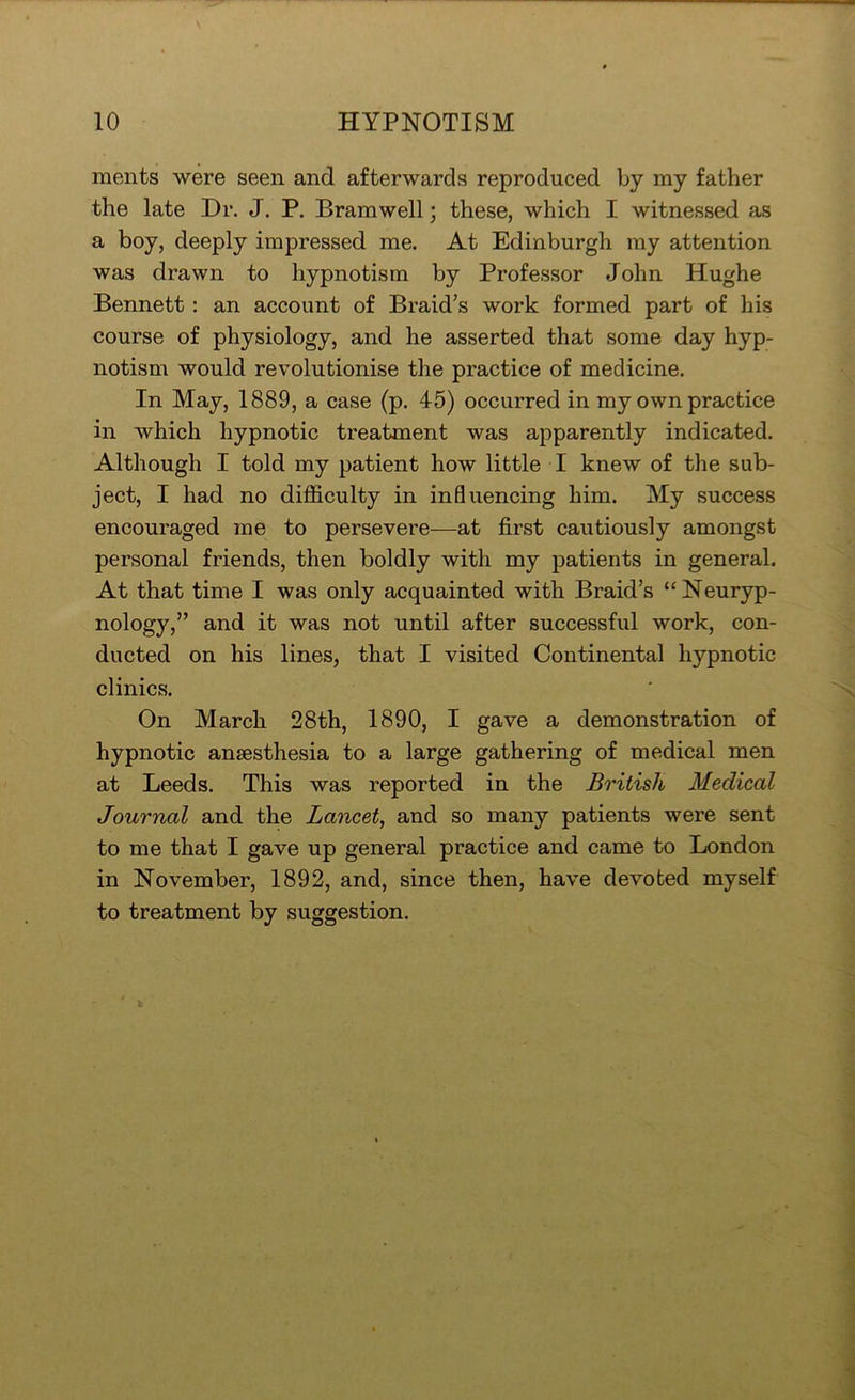 ments were seen and afterwards reproduced by my father the late Dr. J. P. Bramwell; these, which I witnessed as a boy, deeply impressed me. At Edinburgh my attention was drawn to hypnotism by Professor John Hughe Bennett: an account of Braid’s work formed part of his course of physiology, and he asserted that some day hyp- notism would revolutionise the practice of medicine. In May, 1889, a case (p. 45) occurred in my own practice in which hypnotic treatment Avas apparently indicated. Although I told my patient how little I knew of the sub- ject, I had no difficulty in inQuencing him. My success encouraged me to persevere—at first cautiously amongst personal friends, then boldly with my patients in general. At that time I was only acquainted with Braid’s “Neuryp- nology,” and it was not until after successful work, con- ducted on his lines, that I visited Continental hypnotic clinics. On March 28th, 1890, I gave a demonstration of hypnotic anaesthesia to a large gathering of medical men at Leeds. This was reported in the British Medical Journal and the Lancet, and so many patients were sent to me that I gave up general practice and came to London in November, 1892, and, since then, have devoted myself to treatment by suggestion.