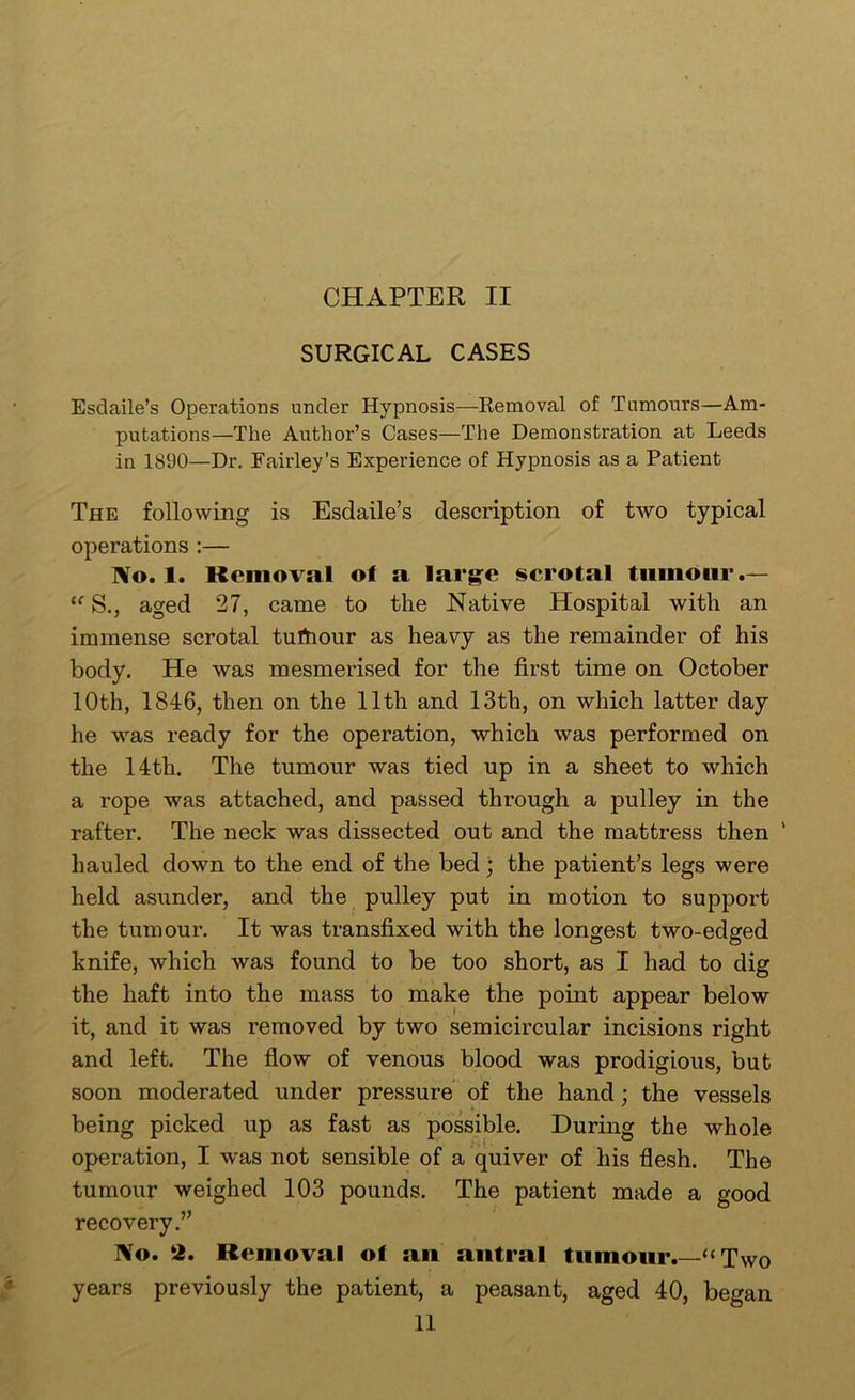 SURGICAL CASES Esdaile’s Operations under Hypnosis—Eemoval of Tumours—Am- putations—The Author’s Cases—The Demonstration at Leeds in 18‘JO—Dr. Fairley’s Experience of Hypnosis as a Patient The following is Esdaile’s description of two typical operations :— No. 1. Removal of a large scrotal tumour .— S., aged 27, came to the Native Hospital with an immense scrotal tulhour as heavy as the remainder of his body. He was mesmerised for the first time on October 10th, 1846, then on the 11th and 13th, on which latter day he was ready for the operation, which was performed on the 14th. The tumour was tied up in a sheet to which a rope was attached, and passed through a pulley in the rafter. The neck was dissected out and the mattress then ’ hauled down to the end of the bed; the patient’s legs were held asunder, and the pulley put in motion to support the tumour. It was transfixed with the longest two-edged knife, which was found to be too short, as I had to dig the haft into the mass to make the point appear below it, and it was removed by two semicircular incisions right and left. The flow of venous blood was prodigious, but soon moderated under pressure of the hand; the vessels being picked up as fast as possible. During the whole operation, I was not sensible of a quiver of his flesh. The tumour weighed 103 pounds. The patient made a good recovery.” No. 2. Removal of an antral tumour.—“ Two years previously the patient, a peasant, aged 40, began 11