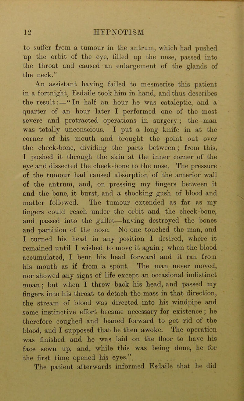 to suffer from a tumour in the antrum, which had pushed up the orbit of the eye, filled up the nose, passed into the throat and caused an enlargement of the glands of the neck.” An assistant having failed to mesmerise this patient in a fortnight, Esdaile took him in hand, and thus describes the result:—“In half an hour he was cataleptic, and a quarter of an hour later I performed one of the most severe and protracted operations in surgery; the man was totally unconscious. I put a long knife in at the corner of his mouth and brought the point out over the cheek-bone, dividing the parts between; from this, I pushed it through the skin at the inner corner of the eye and dissected the cheek-bone to the nose. The pressure of the tumour had caused absorption of the anterior wall of the antrum, and, on pressing my fingers between it and the bone, it burst, and a shocking gush of blood and matter followed. The tumour extended as far as my fingers could reach under the orbit and the cheek-bone, and passed into the gullet—having destroyed the bones and partition of the nose. No one touched the man, and I turned his head in any position I desired, where it remained until I wished to move it again; when the blood accumulated, I bent his head forward and it ran from his mouth as if from a spout. The man never moved, nor showed any signs of life except an occasional indistinct moan; but when I threw back his head, and passed my fingers into his throat to detach the mass in that direction, the stream of blood was directed into his windpipe and some instinctive eSbrt became necessary for existence; he therefore coughed and leaned forward to get rid of the blood, and I supposed that he then awoke. The operation was finished and he was laid on the floor to have his face sewn up, and, while this was being done, he for the first time opened his eyes.” The patient afterwards informed Esdaile that he did