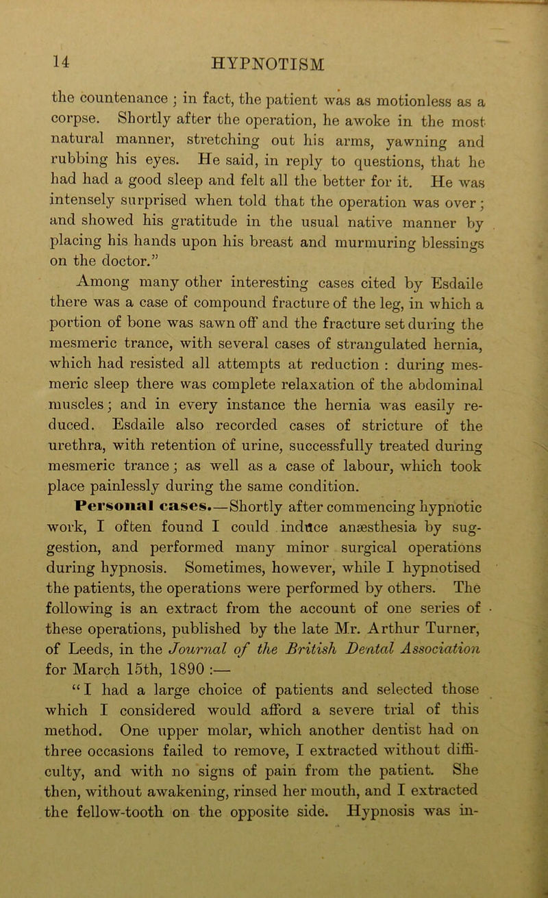 the countenance ; in fact, the patient was as motionless as a corpse. Shortly after the operation, he awoke in the most natural manner, stretching out his arms, yawning and rubbing his eyes. He said, in reply to questions, that he had had a good sleep and felt all the better for it. He was intensely surprised when told that the operation was over; and showed his gratitude in the usual native manner by placing his hands upon his breast and murmuring blessings on the doctor.” Among many other interesting cases cited by Esdaile there was a case of compound fracture of the leg, in which a portion of bone was sawn off and the fracture set during the mesmeric trance, with several cases of strangulated hernia, which had resisted all attempts at reduction ; during mes- meric sleep there was complete relaxation of the abdominal muscles; and in every instance the hernia was easily re- duced. Esdaile also recorded cases of stricture of the urethra, with retention of urine, successfully treated during mesmeric trance; as well as a case of labour, which took place painlessly during the same condition. Personal cases.—Shortly after commencing hypnotic work, I often found I could induce anaesthesia by sug- gestion, and performed many minor surgical operations during hypnosis. Sometimes, however, while I hypnotised the patients, the operations were performed by others. The following is an extract from the account of one series of these operations, published by the late Mr. Arthur Turner, of Leeds, in the Journal of the British Dental Association for March 15th, 1890 :— “ I had a large choice of patients and selected those which I considered would afford a severe trial of this method. One upper molar, which another dentist had on three occasions failed to remove, I extracted without diffi- culty, and with no signs of paiii from the patient. She then, without awakening, rinsed her mouth, and I extracted the fellow-tooth on the opposite side. Hypnosis was in-