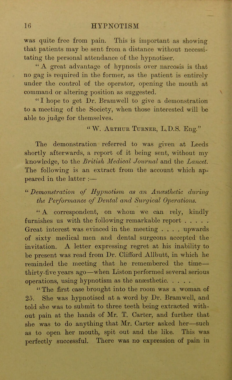 was quite free from pain. This is important as showing that patients may be sent from a distance without necessi- tating the personal attendance of the hypnotiser. “ A great advantage of hypnosis over narcosis is that no gag is required in the former, as the patient is entirely under the control of the operator, opening the mouth at command or altering position as suggested. “ I hope to get Dr. Bramwell to give a demonstration to a meeting of the Society, when those interested will be able to judge for themselves. “ W. Arthur Turner, L.D.S. Eng.” The demonstration referred to was given at Leeds shortly afterwards, a report of it being sent, without my knowledge, to the British Medical Journal and the Lancet. The following is an extract from the account which ap- peared in the latter :— “ Demonstration of Hypnotism as an Anaesthetic during the Performance of Dental and Surgical Operations. “ A correspondent, on whom we can rely, kindly furnishes us with the following remarkable report Great interest was evinced in the meeting .... upwards of sixty medical men and dental surgeons accepted the invitation. A letter expressing regret at his inability to be present was read from Dr. Clifford Allbutt, in which he reminded the meeting that he remembered the time— thirty-five years ago—when Liston performed several serious operations, using hypnotism as the anaesthetic “The first case brought into the room was a woman of 25. She was hypnotised at a word by Dr. Bramwell, and told she was to submit to three teeth being extracted with- out pain at the hands of Mr. T. Carter, and further that she was to do anything that Mr. Carter asked her—such as to open her mouth, spit out and the like. This was perfectly successful. There was no expression of pain in