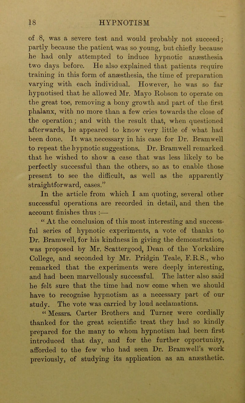 of 8, was a severe test and would probably not succeed; partly because the patient was so young, but chiefly because he had only attempted to induce hypnotic anaesthesia two days before. He also explained that patients require training in this form of anaesthesia, the time of preparation varying with each individual. However, he was so far hypnotised that he allowed Mr. Mayo Robson to operate on the great toe, removing a bony growth and part of the first phalanx, with no more than a few cries towards the close of the operation; and with the result that, when questioned afterwards, he appeared to know very little of what had been done. It was. necessary in his case for Dr. Bramwell to repeat the hypnotic suggestions. Dr. Bramwell remarked that he wished to show a case that was less likely to be perfectly successful than the others, so as to enable those present to see the diflScult, as well as the apparently straightforward, cases.” In the article from which I am quoting, several other successful operations are recorded in detail, and then the account finishes thus :— “ At the conclusion of this most interesting and success- ful series of hypnotic experiments, a vote of thanks to Dr. Bramwell, for his kindness in giving the demonstration, was proposed by Mr. Scattergood, Dean of the Yorkshire College, and seconded by Mr. Pridgin Teale, F.R.S.. who remarked that the experiments were deeply interesting, and had been marvellously successful. The latter also said he felt sure that the time had now come when we should have to recognise hypnotism as a necessary part of our study. The vote was carried by loud acclamations. “ Messrs. Carter Brothers and Turner were cordially thanked for the great scientific treat they had so kindly prepared for the many to whom hypnotism had been first introduced that day, and for the further opportunity, aflForded to the few who had seen Dr. Bramwell’s work previously, of studying its application as an anaesthetic.