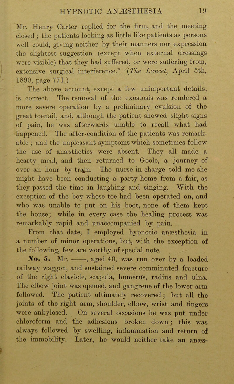 Mr. Henry Carter replied for the firm, and the meeting closed ; the patients looking as little like patients as persons well could, giving neither by their manners nor expression the slightest suggestion (except when external dressings were visible) that they had suffered, or were suffering from, extensive surgical interference.’^ (The Lancet, April 5th, 1890, page 771.) The above account, except a few unimportant details, is correct. The removal of the exostosis was rendered a more severe operation by a preliminary evulsion of the great toenail, and, although the patient showed slight signs of pain, he was afterwards unable to recall what had happened. The after-condition of the patients was remark- able ; and the unpleasant symptoms which sometimes follow the use of anaesthetics were absent. They all made a hearty meal, and then returned to Goole, a journey of over an hour by trajn. The nurse in charge told me she might have been conducting a party home from a fair, as they passed the time in laughing and singing. With the exception of the boy whose toe had been operated on, and who was unable to put on his boot, none of them kept the house; while in every case the healing process was remarkably rapid and unaccompanied by pain. From that date, I employed hypnotic anaesthesia in a niimber of minor operations, but, with the exception of the following, few are worthy of special note. JVo. 5. Mr. , aged 40, was run over by a loaded railway waggon, and sustained severe comminuted fracture of the right clavicle, scapula, humerhs, radius and ulna. The elbow joint was opened, and gangrene of the lower arm followed. The patient ultimately recovered; but all the joints of the right arm, shoulder, elbow, wrist and fingers were ankylosed. On several occasions he was put under chloroform and the adhesions broken down; this was always followed by swelling, inflammation and return of the immobility. Later, he would neither take an anres-