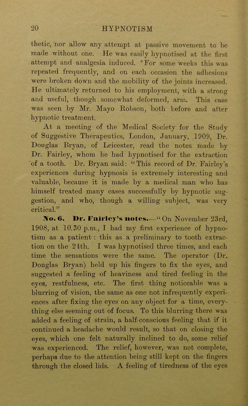 thetic, nor allow any attempt at passive movement to be made without one. He was easily hypnotised at the first attempt and analgesia induced. * For some weeks this was repeated frequently, and on each occasion the adhesions were broken down and the mobility of the joints increased. He ultimately returned to his employment, with a strong and useful, though. somewhat deformed, arm. This case was seen by Mr. Mayo Kobson, both before and after hypnotic treatment. At a meeting of the Medical Society for the Study of Suggestive Therapeutics, London, January, 1909, Dr. Douglas Bryan, of Leicester, read the notes made by Dr. Fairley, whom he had hypnotised for the extraction 'of a tooth. Dr. Bryan said: “This record of Dr. Fairley’s experiences during hypnosis is extremely interesting and valuable, because it is made by a medical man who has himself treated many cases successfully by hypnotic sug- gestion, and who, though a willing subject, was very critical.” No. 6. Dr. Fairley’s notes.—“ On November 23rd, 1908, at 10.30 p.m., I had my first experience of hypno- tism as a patient ; this as a preliminary to tooth extrac- tion on the 2 4th. I was hypnotised three times, and each time the sensations were the same. The operator (Dr. Douglas Bryan) held up his fingers to fix the eyes, and suggested a feeling of heaviness and tired feeling in the eyes, restfulness, etc. The first thing noticeable was a blurring of vision, the same as one not infrequently experi- ences after fixing the eyes on any object for a time, every- thing else seeming out of focus. To this blurring there was added a feeling of strain, a half-conscious feeling that if it continued a headache would result, so that on closing the eyes, which one felt naturally inclined to do, some relief was experienced. The relief, however, was not complete, perhaps due to the attention being still kept on the fingers through the closed lids. A feeling of tiredness of the eyes