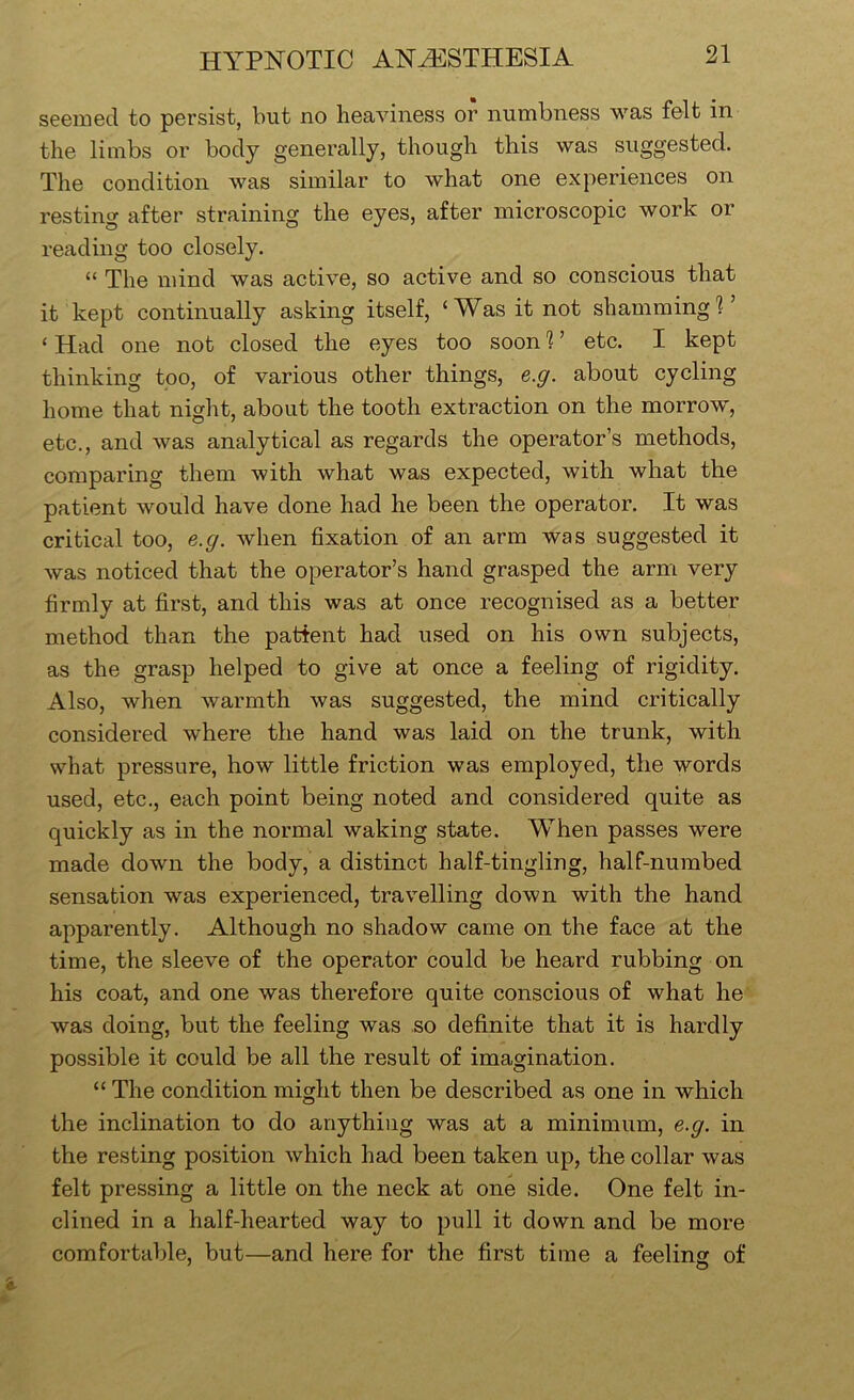seemed to persist, but no heaviness or numbness was felt in the limbs or body generally, though this was suggested. The condition was similar to what one experiences on resting after straining the eyes, after microscopic work or reading too closely. “ The mind was active, so active and so conscious that it kept continually asking itself, ‘Was it not shammingT ‘ Had one not closed the eyes too soon 'I ’ etc. I kept thinking too, of various other things, e.g. about cycling home that niglit, about the tooth extraction on the morrow^, etc., and was analytical as regards the operator’s methods, comparing them with what was expected, with what the patient would have done had he been the operator. It was critical too, e.g. when fixation of an arm was suggested it was noticed that the operator’s hand grasped the arm very firmly at first, and this was at once recognised as a better method than the patient had used on his own subjects, as the grasp helped to give at once a feeling of rigidity. Also, when warmth was suggested, the mind critically considered where the hand was laid on the trunk, with what pressure, how little friction was employed, the words used, etc., each point being noted and considered quite as quickly as in the normal waking state. When passes were made down the body, a distinct half-tingling, half-numbed sensation was experienced, travelling down with the hand apparently. Although no shadow came on the face at the time, the sleeve of the operator could be heard rubbing on his coat, and one was therefore quite conscious of what he was doing, but the feeling was so definite that it is hardly possible it could be all the result of imagination. “ The condition might then be described as one in which the inclination to do anything was at a minimum, e.g. in the resting position which had been taken up, the collar was felt pressing a little on the neck at one side. One felt in- clined in a half-hearted way to pull it down and be more comfortable, but—and here for the first time a feeling of