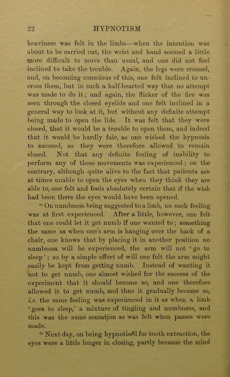 heaviness was felt in tlie limbs—when the intention was about to be carried out, the wrist and hand seemed a little more difficult to move than usual, and one did not feel inclined to take the trouble. Again, the legs were crossed, and, on becoming conscious of this, one felt inclined to un- cross them, but in such a half-hearted way that no attempt was made to do it; and again, the flicker of the fire was seen through the closed eyelids and one felt inclined in a general way to look at it, but without any definite attempt being made to open the lids. It was felt that they were closed, that it would be a trouble to open them, and indeed that it would be hardly fair, as one wished the hypnosis to succeed, so they were therefore allowed to remain closed. Not that any definite feeling of inability to perform any of these movements was experienced; on the contrary, although quite alive to the fact that patients are at times unable to open the eyes when they think they are able to, one felt and feels absolutely certain that if the wish had been there the eyes would have been opened. “ On numbness being suggested to a limb, no such feeling was at first experienced. After a little, however, one felt that one could let it get numb if one wanted to; something the same as when one’s arm is hanging over the back of a chair, one knows that by placing it in another position no numbness will be experienced, the arm will not ‘ go to sleep ’; so by a simple effort of will one felt the arm might easily be kept from getting numb. Instead of wanting it not to get numb, one almost wished for the success of the experiment that it should become so, and one therefore allowed it to get numb, and thus it gradually became so, i.e. the same feeling was experienced in it as when a limb ‘ goes to sleep,’ a mixture of tingling and numbness, and this was the same sensation as was felt when passes v^ere made. “ Next day, on being hypnotisd’d for tooth extraction, the eyes were a little longer in closing, partly because the mind