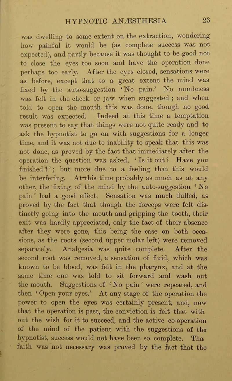 was dwelling to some extent on the extraction^ wondering how painful it would be (as complete success was not expected), and partly because it was thought to be good not to close the eyes too soon and have the operation done perhaps too early. After the eyes closed, sensations were as before, except that to a great extent the mind was fixed by the auto-suggestion ‘No pain.’ No numbness was felt in the cheek or jaw when suggested ; and when told to open the mouth this was done, though no good result was expected. Indeed at this time a temptation was present to say that things were not quite ready and to ask the hypnotist to go on with suggestions for a longer time, and it was not due to inability to speak that this was not done, as proved by the fact that immediately after the operation the question was asked, ‘ Is it out 1 Have you finished 1 ’; but more due to a feeling that this would be interfering. At*this time probably as much as at any other, the fixing of the mind by the auto-suggestion ‘No pain ’ had a good effect. Sensation was much dulled, as proved by the fact that though the forceps were felt dis- tinctly going into the mouth and gripping the tooth, their exit was hardly appreciated, only the fact of their absence after they were gone, this being the case on both occa- sions, as the roots (second upper molar left) were removed separately. Analgesia was quite complete. After the second root was removed, a sensation of fluid, which was known to be blood, was felt in the pharynx, and at the same time one was told to sit forward and wash out the mouth. Suggestions of ‘No pain’ were repeated, and then ‘ Open your eyes.’ At any stage of the operation the power to open the eyes was certainly present, and, now that the operation is past, the conviction is felt that with out the wish for it to succeed, and the active co-operation of the mind of the patient with the suggestions of the hypnotist, success would not have been so complete. Tha faith was not necessary was proved by the fact that the