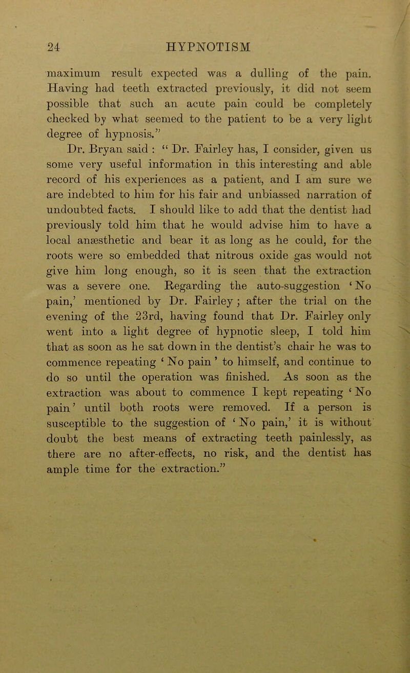 maximum result expected was a dulling of the pain. Having had teeth extracted previously, it did not seem possible that such an acute pain could be completely checked by what seemed to the patient to be a very light degree of hypnosis.” Dr. Bryan said ; “ Dr. Fairley has, I consider, given us some very useful information in this interesting and able record of his experiences as a patient, and I am sure we are indebted to him for his fair and unbiassed narration of undoubted facts. I should like to add that the dentist had previously told him that he would advise him to have a local anaesthetic and bear it as long as he could, for the roots were so embedded that nitrous oxide gas would not give him long enough, so it is seen that the extraction was a severe one. Regarding the auto-suggestion ‘No pain,’ mentioned by Dr. Fairley; after the trial on the evening of the 23rd, having found that Dr. Fairley only went into a light degree of hypnotic sleep, I told him that as soon as he sat down in the dentist’s chair he was to commence repeating ‘ No pain ’ to himself, and continue to do so until the operation was finished. As soon as the extraction was about to commence I kept repeating ‘ No pain ’ until both roots were removed. If a person is susceptible to the suggestion of ‘ No pain,’ it is without doubt the best means of extracting teeth painlessly, as there are no after-effects, no risk, and the dentist has ample time for the extraction.”