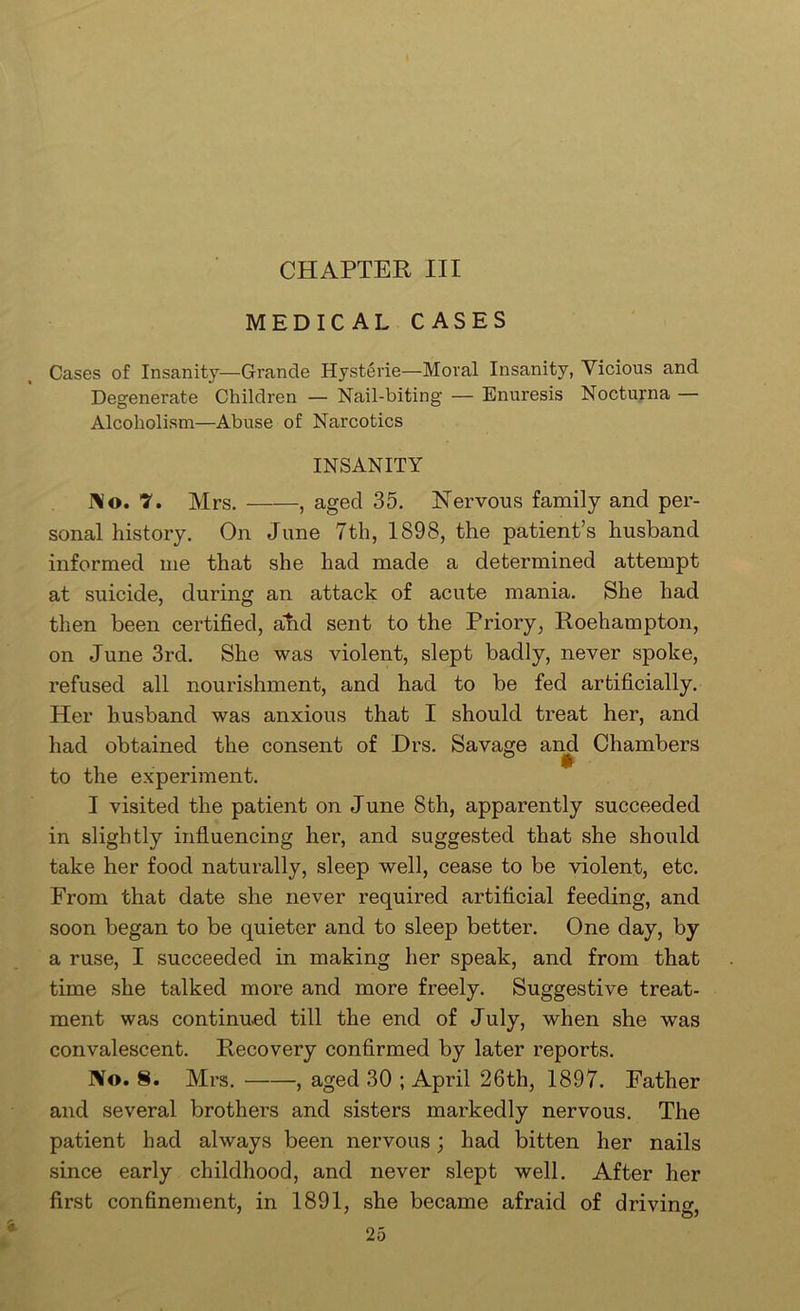 CHAPTER III MEDICAL CASES Cases of Insanity—Grande Hysterie—Moral Insanity, Vicious and Degenerate Children — Nail-biting — Enuresis Nocturna — Alcoholism—Abuse of Narcotics INSANITY I\o. 7. Mrs. , aged 35. Nervous family and per- sonal history. On June 7th, 1898, the patient’s husband informed me that she had made a determined attempt at suicide, during an attack of acute mania. She had then been certified, and sent to the Priory, Roehampton, on June 3rd. She was violent, slept badly, never spoke, refused all nourishment, and had to be fed artificially. Her husband was anxious that I should treat her, and had obtained the consent of Drs. Savage an^ Chambers to the experiment. I visited the patient on June 8th, apparently succeeded in slightly influencing her, and suggested that she should take her food naturally, sleep well, cease to be violent, etc. From that date she never required artificial feeding, and soon began to be quieter and to sleep better. One day, by a ruse, I succeeded in making her speak, and from that time she talked more and more freely. Suggestive treat- ment was continued till the end of July, when she was convalescent. Recovery confirmed by later reports. No. 8. Mrs. , aged 30 ; April 26th, 1897. Father and several brothers and sisters markedly nervous. The patient had always been nervous; had bitten her nails since early childhood, and never slept well. After her first confinement, in 1891, she became afraid of driving. ' ' o'