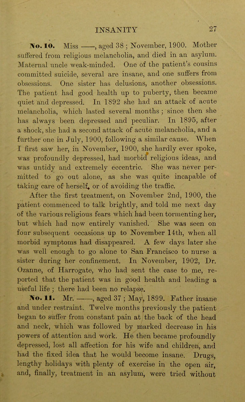 ]\o. 10. Miss , aged 38 ; November, 1900. Mother suffered from religious melancholia, and died in an asylum. Maternal uncle weak-minded. One of the patient’s cousins committed suicide, several are insane, and one suffers from obsessions. One sister has delusions, another obsessions. The patient had good health up to puberty, then became quiet and depressed. In 1892 she had an attack of acute melancholia, which lasted several months; since then she has always been depressed and peculiar. In 1895, after a shock, she had a second attack of acute melancholia, and a further one in July, 1900, following a similar cause. AVhen I first saw her, in November, 1900, she hardly ever spoke, was profoundly depressed, had morbicf religious ideas, and was untidy and extremely eccentric. She was never per- mitted to go out alone, as she was quite incapable of taking care of herself^ or of avoiding the traffic. After the first treatment, on November 2nd, 1900, the patient commenced to talk brightly, and told me next day of the various religious fears which had been tormenting her, but which had now entirely vanished. She was seen on four subsequent occasions up to November 14th, when all morbid symptoms had disappeared. A few days later she was well enough to go alone to San Francisco to nurse a sister during her confinement. In November, 1902, Dr. Ozanne, of Harrogate, who had sent the case to me, re- ported that the patient was in good health and leading a useful life ; there had been no relapse. No. 11. Mr. , aged 37 ; May. 1899. Father insane and under restraint. Twelve months previously the patient began to suffer from constant pain at j the back of the head and neck, which was followed by marked decrease in his powers of attention and work. He then became profoundly depressed, lost all affection for his wife and children, and had the fixed idea that he would become insane, Druffs. lengthy holidays with plenty of exercise in the open air, and, finally, treatment in an asylum, were tried without