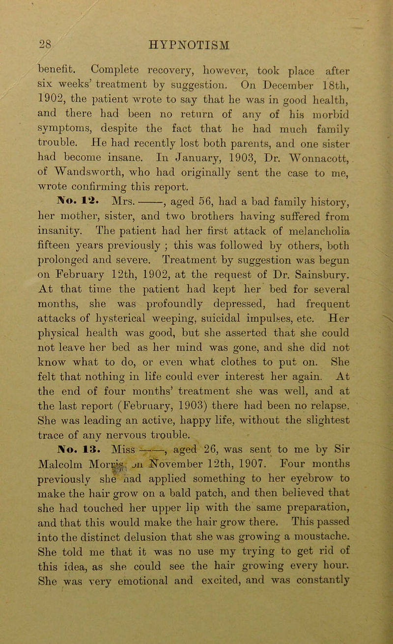benefit. Complete recovery, however, took place after six weeks’ treatment by suggestion. On December 18tli, 1902, the patient wrote to say that he was in good health, and there had been no return of any of his morbid symptoms, despite the fact that he had much family trouble. He had recently lost both parents, and one sister had become insane. In January, 1903, Dr. Wonnacott, of Wandsworth, who had originally sent the case to me, wrote confirming this report. No. 12. Mrs. , aged 56, had a bad family history, her mother, sister, and two brothers having suffered from insanity. The patient had her first attack of melancholia fifteen years previously ; this was followed by others, both prolonged and severe. Treatment by suggestion was begun on February 12th, 1902, at the request of Dr. Sainsbury. At that time the patient had kept her bed for several months, she was profoundly depressed, had frequent attacks of hysterical weeping, suicidal impulses, etc. Her physical health was good, but she asserted that she could not leave her bed as her mind was gone, and she did not know what to do, or even what clothes to put on. She felt that nothing in life could ever interest her again. At the end of four months’ treatment she was well, and at the last report (February, 1903) there had been no relapse. She was leading an active, happy life, without the slightest trace of any nervous trouble. No. 13. Miss , aged 26, was sent to me by Sir Malcolm Mor^^^^ mi November 12th, 1907. Four months previously she nad applied something to her eyebrow to make the hair grow on a bald patch, and then believed that she had touched her upper lip with the same preparation, and that this would make the hair grow there. This passed into the distinct delusion that she was growing a moustache. She told me that it was no use my trying to get rid of this idea, as she could see the hair growing every hour. She was very emotional and excited, and was constantly