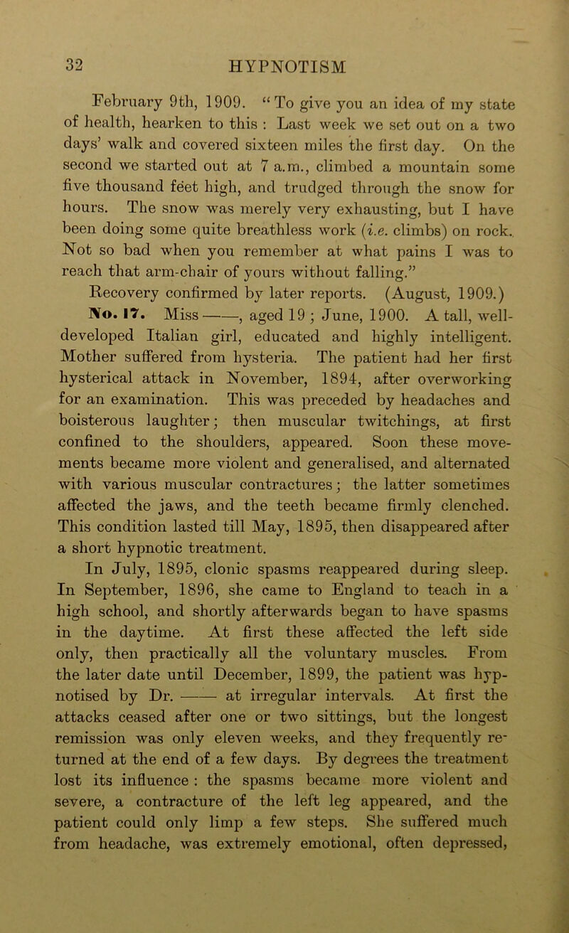 February 9th, 1909. “To give you an idea of my state of health, hearken to this : Last week we set out on a two days’ walk and covered sixteen miles the first day. On the second we started out at 7 a.m., climbed a mountain some five thousand feet high, and trudged through the snow for hours. The snow was merely very exhausting, but I have been doing some quite breathless work (i.e. climbs) on rock.. Not so bad when you remember at what pains I was to reach that arm-chair of yours without falling.” Recovery confirmed by later reports. (August, 1909.) No. 17. Miss , aged 19 ; June, 1900. A tall, well- developed Italian girl, educated and highly intelligent. Mother suffered from hysteria. The patient had her first hysterical attack in November, 1894, after overworking for an examination. This was preceded by headaches and boisterous laughter; then muscular twitchings, at first confined to the shoulders, appeared. Soon these move- ments became more violent and generalised, and alternated with various muscular contractures; the latter sometimes affected the jaws, and the teeth became firmly clenched. This condition lasted till May, 1895, then disappeared after a short hypnotic treatment. In July, 1895, clonic spasms reappeared during sleep. In September, 1896, she came to England to teach in a high school, and shortly afterwards began to have spasms in the daytime. At first these affected the left side only, then practically all the voluntary muscles. From the later date until December, 1899, the patient was hyp- notised by Dr. at irregular intervals. At first the attacks ceased after one or two sittings, but the longest remission was only eleven weeks, and they frequently re- turned at the end of a few days. By degrees the treatment lost its influence : the spasms became more violent and severe, a contracture of the left leg appeared, and the patient could only limp a few steps. She suffered much from headache, was extremely emotional, often depressed,