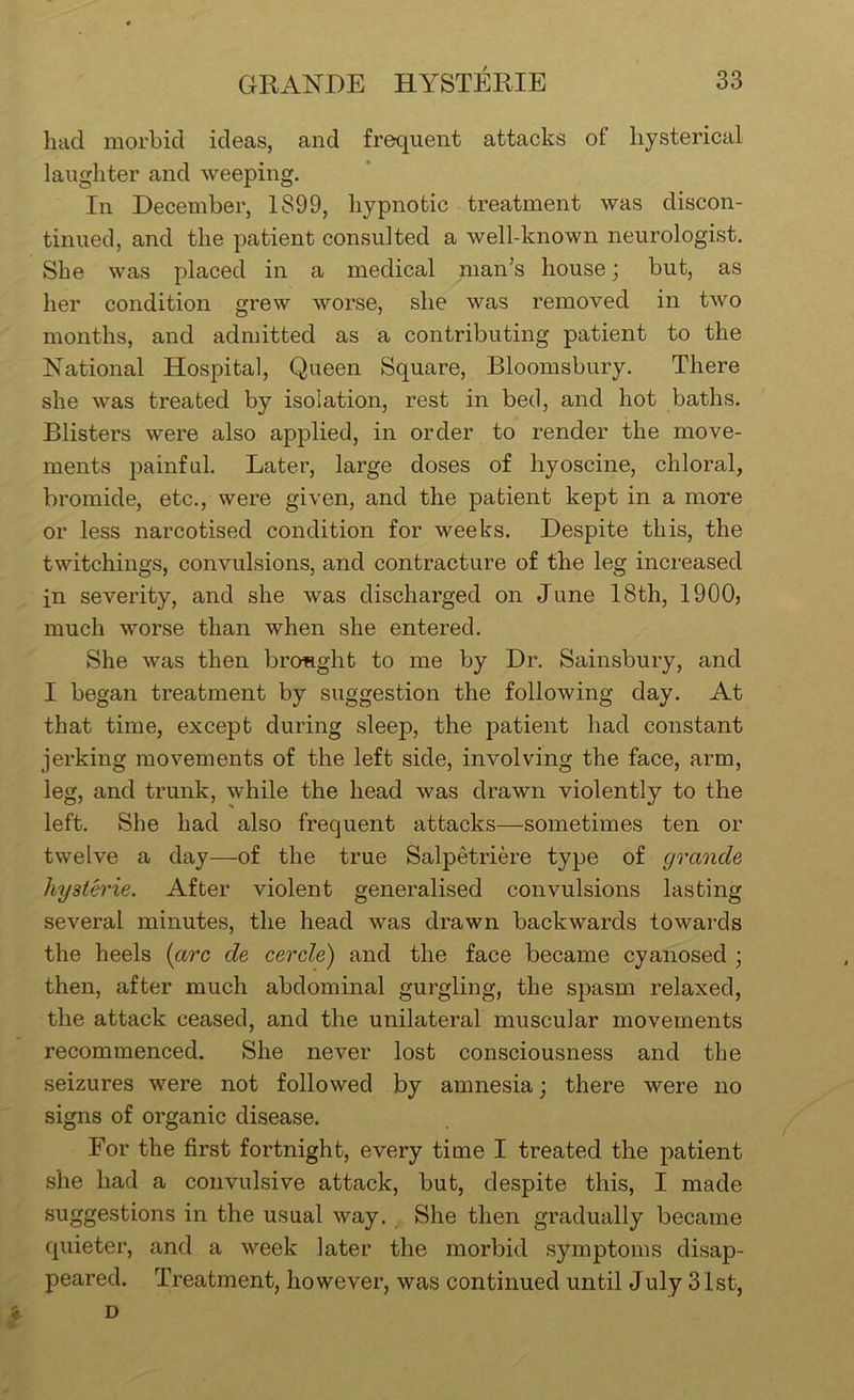 had morbid ideas, and frequent attacks of hysterical laughter and weeping. In December, 1899, hypnotic treatment was discon- tinued, and the patient consulted a well-known neurologist. She was placed in a medical man’s house; but, as her condition grew worse, she was removed in two months, and admitted as a contributing patient to the National Hospital, Queen Square, Bloomsbury. There she was treated by isolation, rest in bed, and hot baths. Blisters were also applied, in order to render the move- ments painful. Later, large doses of hyoscine, chloral, bromide, etc., were given, and the patient kept in a more or less narcotised condition for weeks. Despite this, the twitchings, convulsions, and contracture of the leg increased in severity, and she was discharged on June 18th, 1900, much worse than when she entered. She was then brcmght to me by Dr. Sainsbury, and I began treatment by suggestion the following day. At that time, except during sleep, the patient had constant jerking movements of the left side, involving the face, arm, leg, and trunk, while the head was drawn violently to the left. She had also frequent attacks—sometimes ten or twelve a day—of the true Salpetriere type of grande hysterie. After violent generalised convulsions lasting several minutes, the head was drawn backwards towards the heels {arc de cercle) and the face became cyanosed ; then, after much abdominal gurgling, the spasm relaxed, the attack ceased, and the unilateral muscular movements recommenced. She never lost consciousness and the seizures were not followed by amnesia; there were no signs of organic disease. For the first fortnight, every time I treated the patient she had a convulsive attack, but, despite this, I made suggestions in the usual way. She then gradually became quieter, and a week later the morbid symptoms disap- peared. Treatment, however, was continued until July 31st,