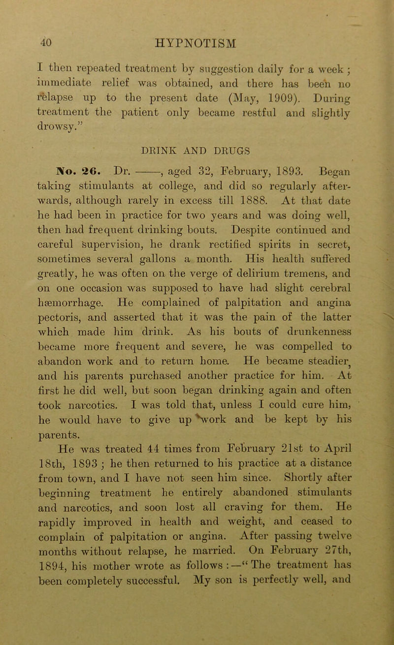 I then I’epeated treatment by suggestion daily for a week ; immediate relief was obtained, and there has been no rfelapse up to the present date (May, 1909). During treatment the patient only became restful and slightly drowsy.” DRINK AND DRUGS No. 26. Dr. , aged 32, February, 1893, Began taking stimulants at college, and did so regularly after- wards, although rarely in excess till 1888. At that date he had been in practice for two years and was doing well, then had frequent drinking bouts. Despite continued and careful supervision, he drank rectified spirits in secret, sometimes several gallons a month. His health suffered greatly, he was often on the verge of delirium tremens, and on one occasion was supposed to have had slight cerebral liEemorrhage. He complained of palpitation and angina pectoris, and asserted that it was the pain of the latter which made him drink. As his bouts of drunkenness became more fiequent and severe, he was compelled to abandon work and to return home. He became steadier and his parents purchased another practice for him. At first he did well, but soon began drinking again and often took narcotics. I was told that, unless I could cure him, he would have to give up Svork and be kept by his parents. He was treated 44 times from February 21st to April 18th, 1893 ; he then returned to his practice at a distance from town, and I have not seen him since. Shortly after beginning treatment he entirely abandoned stimulants and narcotics, and soon lost all craving for them. He rapidly improved in health and weight, and ceased to complain of palpitation or angina. After passing twelve months without relapse, he married. On February 27th, 1894, his mother wrote as follows The treatment has been completely successful. My son is perfectly well, and