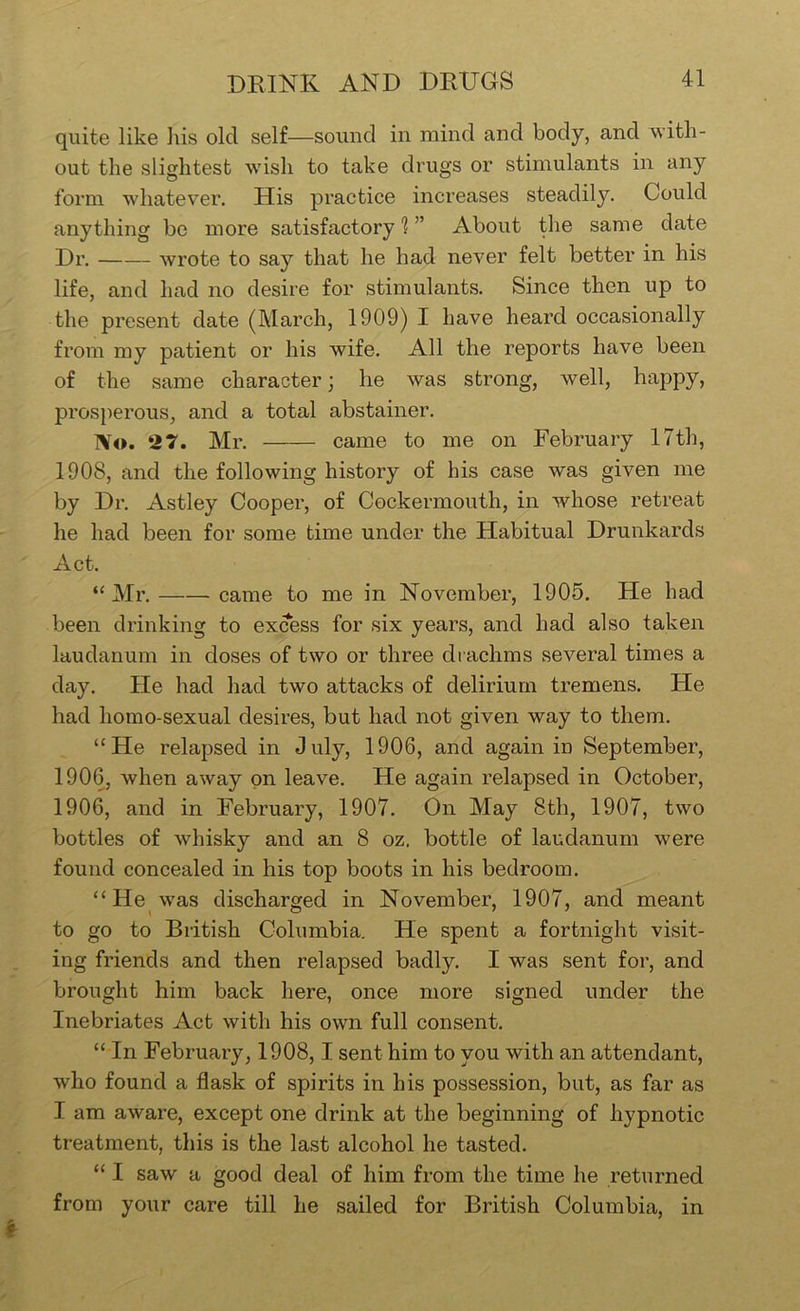 quite like his old self—sound in mind and body, and with- out the slightest wish to take drugs or stimulants in any form whatever. His practice increases steadily. Could anything be more satisfactory 1 ” About the same date Dr. wrote to say that he had never felt better in his life, and had no desire for stimulants. Since then up to the present date (March, 1909) I have heard occasionally from my patient or his wife. All the reports have been of the same character; he was strong, well, happy, pi’osperous, and a total abstainer. No. 27. Mr. came to me on February 17th, 1908, and the following history of his case was given me by Dr. Astley Cooper, of Cockermouth, in whose retreat he had been for some time under the Habitual Drunkards Act. “ Mr. came to me in November, 1905. He had been drinking to excess for six years, and had also taken laudanum in doses of two or three drachms several times a day. He had had two attacks of delirium tremens. He had homo-sexual desires, but had not given way to them. “He relapsed in July, 1906, and again in September, 1906, when away on leave. He again relapsed in October, 1906, and in February, 1907. On May 8th, 1907, two bottles of whisky and an 8 oz. bottle of laudanum were found concealed in his top boots in his bedroom. “He was discharged in November, 1907, and meant to go to British Columbia. He spent a fortnight visit- ing friends and then relapsed badly. I was sent for, and brought him back here, once more signed under the Inebriates Act with his own full consent. “ In February, 1908,1 sent him to you with an attendant, who found a flask of spirits in his possession, but, as far as I am aware, except one drink at the beginning of hypnotic treatment, this is the last alcohol he tasted. “ I saw a good deal of him from the time he returned from your care till he sailed for British Columbia, in