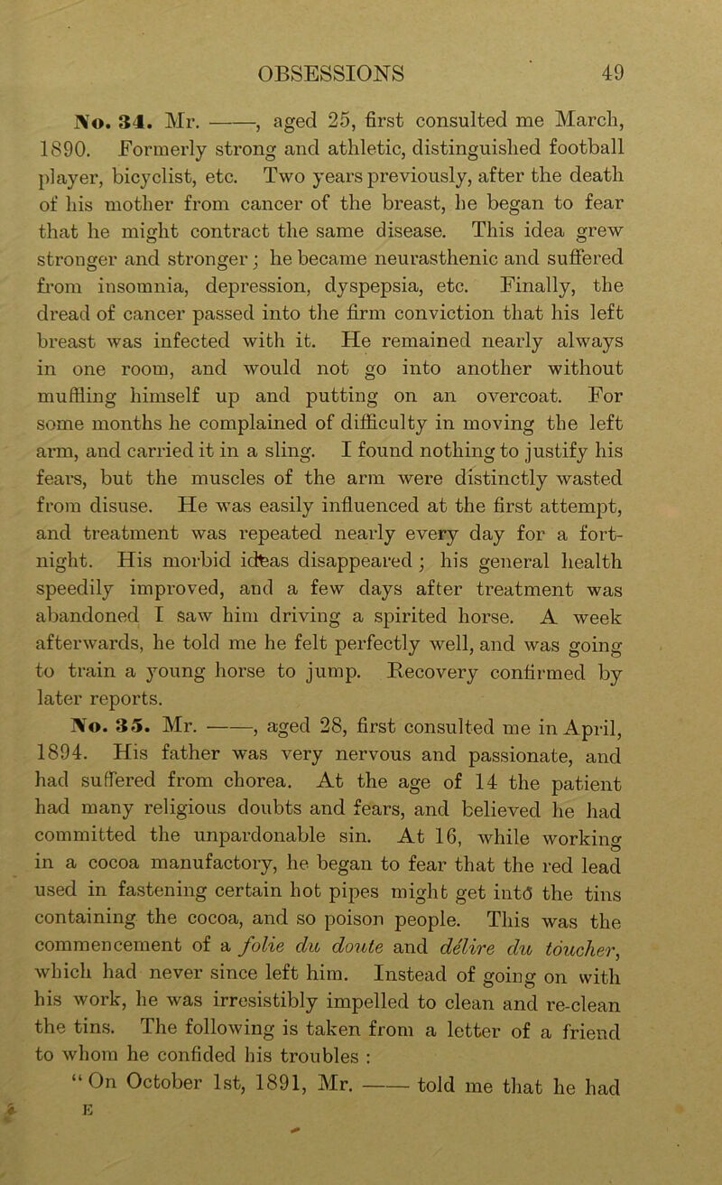 No. 34. Mr. , aged 25, first consulted me March, 1890. Formerly strong and athletic, distinguished football player, bicyclist, etc. Two years previously, after the death of his mother from cancer of the breast, he began to fear that he might contract the same disease. This idea grew stronger and stronger; he became neurasthenic and suffered from insomnia, depression, dyspepsia, etc. Finally, the dread of cancer passed into the firm conviction that his left breast was infected with it. He remained nearly always in one room, and would not go into another without muffling himself up and putting on an overcoat. For some months he complained of difficulty in moving the left arm, and carried it in a sling. I found nothing to justify his fears, but the muscles of the arm were distinctly wasted from disuse. He was easily influenced at the first attempt, and treatment was repeated nearly every day for a fort- night. His morbid idteas disappeared; his geiieral health speedily improved, and a few days after treatment was abandoned I saw him driving a spirited horse. A week afterwards, he told me he felt perfectly well, and was going to train a young horse to jump. Recovery confirmed by later reports. No. 35. Mr. , aged 28, flrst consulted me in April, 1894. His father was very nervous and passionate, and had suffered from chorea. At the age of 14 the patient had many religious doubts and fears, and believed he had committed the unpardonable sin. At 16, while working in a cocoa manufactory, he began to fear that the red lead used in fastening certain hot pipes might get intd the tins containing the cocoa, and so poison people. This was the commencement of a folie du doute and delire du toucher, which had never since left him. Instead of going on with his work, he was irresistibly impelled to clean and re-clean the tins. The following is taken from a letter of a friend to whom he confided his troubles : “On October 1st, 1891, Mr. told me that he had '4. E %