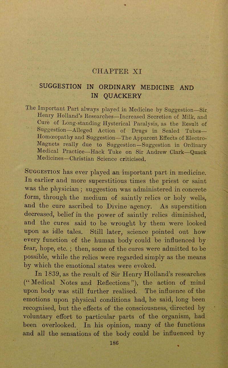 CHAPTER XI SUGGESTION IN ORDINARY MEDICINE AND IN QUACKERY The Important Part always played in Medicine by Suggestion—Sir Henry Holland’s Kesearches—Increased Secretion of Milk, and Cure of Long-standing Hysterical Paralysis, as the Kesult of Suggestion—Alleged Action of Drugs in Sealed Tubes— Homoeopathy and Suggestion—The Apparent Effects of Electro- Magnets really due to Suggestion—Suggestion in Ordinary Medical Practice—Hack Tuke on Sir Andrew Clark—Quack Medicines—Christian Science criticised. Suggestion has ever played an important part in medicine. In earlier and more superstitious times the priest or saint was the physician; suggestion was administered in concrete form, through the medium of saintly relics or holy wells, and the cure ascribed to Divine agency. As superstition decreased, belief in the power of saintly relics diminished, and the cures said to be wrought by them were looked upon as idle tales. Still later, science pointed out how every function of the human body could be influenced by fear, hope, etc. ; then, some of the cures were admitted to be possible, while the relics were regarded simply as the means by which the emotional states were evoked. In 1839, as the result of Sir Henry Holland’s researches (“Medical Notes and Reflections”), the action of mind upon body was still further realised. The influence of the emotions upon physical conditions had, he said, long been recognised, but the efiects of the consciousness, -directed by voluntary effort to particular parts of the organism, had been overlooked. In his opinion, many of the functions and all the sensations of the body could be influenced by