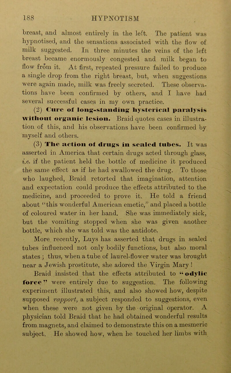 breast, and almost entirely in the left. The patient was hypnotised, and the sensations associated with the flow of milk suggested. In three minutes the veins of the left breast became enormously congested and milk began to flow from it. At first, repeated pressure failed to produce a single drop from the right breast, but, when suggestions were again made, milk was freely secreted. These observa- tions have been confirmed by others, and I have had several successful cases in my own practice. (2) Cure of long^-stundiiig^ liysterical paralysis without org^anic lesion. Braid quotes cases in illustra- tion of this, and his observations have been confirmed by myself and others. (3) The action of drug^s iii sealed tubes. It was asserted in America that certain drugs acted through glass, i.e. if the patient held the bottle of medicine it produced the same effect as if he had swallowed the drug. To those who laughed. Braid retorted that imagination, attention and expectation could produce the efiects attributed to the medicine, and proceeded to prove it. He told a friend about “this wonderful American emetic,” and placed a bottle of coloured water in her hand. She was immediately sick, but the vomiting stopped when she was given another bottle, which she was told was the antidote. More recently. Buys has asserted that drugs in sealed tubes influenced not only bodily functions, but also moral states ; thus, when a tube of laurel-flower water was brought near a Jewish prostitute, she adored the Virgin Mary ! Braid insisted that the effects attidbuted to “ odylic force ” were entirely due to suggestion. The following experiment illustrated this, and also showed how, despite supposed rapport, a subject responded to suggestions, even when these were not given by the ■ original operator. A physician told Braid that he had obtained wonderful results from magnets, and claimed to demonstrate this on a mesmeric subject. He showed how, when he touched her limbs with