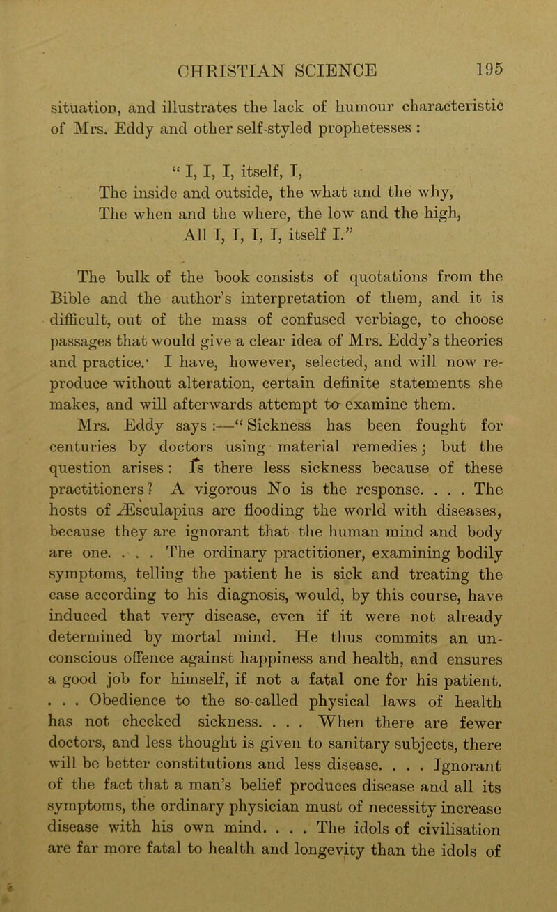 situation, and illustrates the lack of humour characteristic of Mrs. Eddy and other self-styled prophetesses : “ I, I, I, itself, I, The inside and outside, the what and the why. The when and the where, the low and the high. All I, I, I, I, itself I.’’ The bulk of the book consists of quotations from the Bible and the author’s interpretation of them, and it is difficult, out of the mass of confused verbiage, to choose passages that would give a clear idea of Mrs. Eddy’s theories and practice.' I have, however, selected, and will now re- produce without alteration, certain definite statements she makes, and will afterwards attempt to examine them. Mrs. Eddy says :—“ Sickness has been fought for centuries by doctors using material remedies; but the question arises : Is there less sickness because of these practitioners? A vigorous No is the response. . . . The hosts of .zEsculapius are flooding the world with diseases, because they are ignorant that the human mind and body are one. . . . The ordinary practitioner, examining bodily symptoms, telling the patient he is sick and treating the case according to his diagnosis, would, by this course, have induced that very disease, even if it were not already determined by mortal mind. He thus commits an un- conscious offence against happiness and health, and ensures a good job for himself, if not a fatal one for his patient. . . . Obedience to the so-called physical laws of health has not checked sickness. . . . When there are fewer doctors, and less thought is given to sanitary subjects, there will be better constitutions and less disease. . . . Ignorant of the fact that a man’s belief produces disease and all its symptoms, the ordinary physician must of necessity increase disease with his own mind. . . . The idols of civilisation are far more fatal to health and longevity than the idols of