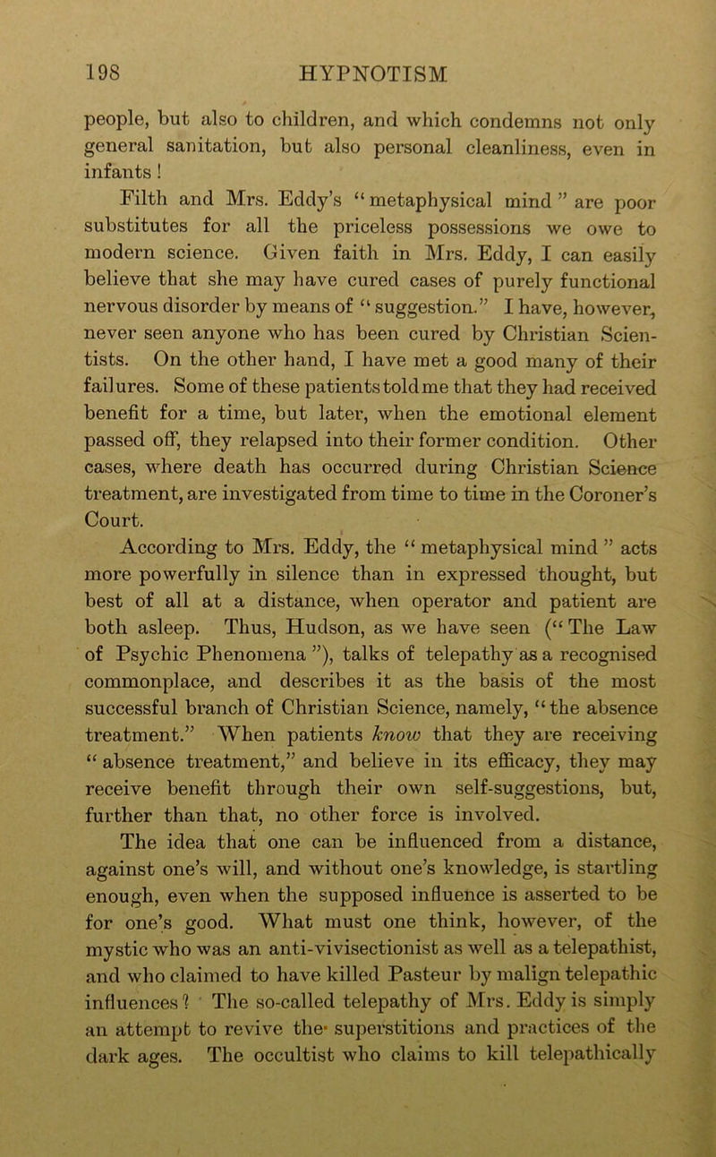 people, but also to children, and which condemns not only general sanitation, but also personal cleanliness, even in infants! Filth and Mrs. Eddy’s “ metaphysical mind ” are poor substitutes for all the priceless possessions we owe to modern science. Given faith in Mrs. Eddy, I can easily believe that she may have cured cases of purely functional nervous disorder by means of “ suggestion.” I have, however, never seen anyone who has been cured by Christian Scien- tists. On the other hand, I have met a good many of their fail ures. Some of these patients told me that they had received benefit for a time, but later, when the emotional element passed off, they relapsed into their former condition. Other cases, where death has occurred during Christian Science treatment, are investigated from time to time in the Coroner’s Court. According to Mrs. Eddy, the “ metaphysical mind ” acts more powerfully in silence than in expressed thought, but best of all at a distance, when operator and patient are both asleep. Thus, Hudson, as we have seen (“ The Law of Psychic Phenomena ”), talks of telepathy as a recognised commonplace, and describes it as the basis of the most successful branch of Christian Science, namely, “the absence treatment.” When patients know that they are receiving “ absence treatment,” and believe in its efficacy, they may receive benefit through their own self-suggestions, but, further than that, no other force is involved. The idea that one can be influenced from a distance, against one’s will, and without one’s knowledge, is startling enough, even when the supposed influence is asserted to be for one’s good. What must one think, however, of the mystic who was an anti-vivisectionist as well as a telepathist, and who claimed to have killed Pasteur by malign telepathic influences'? The so-called telepathy of Mrs. Eddy is simply an attempt to revive the* superstitions and practices of the dark ages. The occultist who claims to kill telepathically