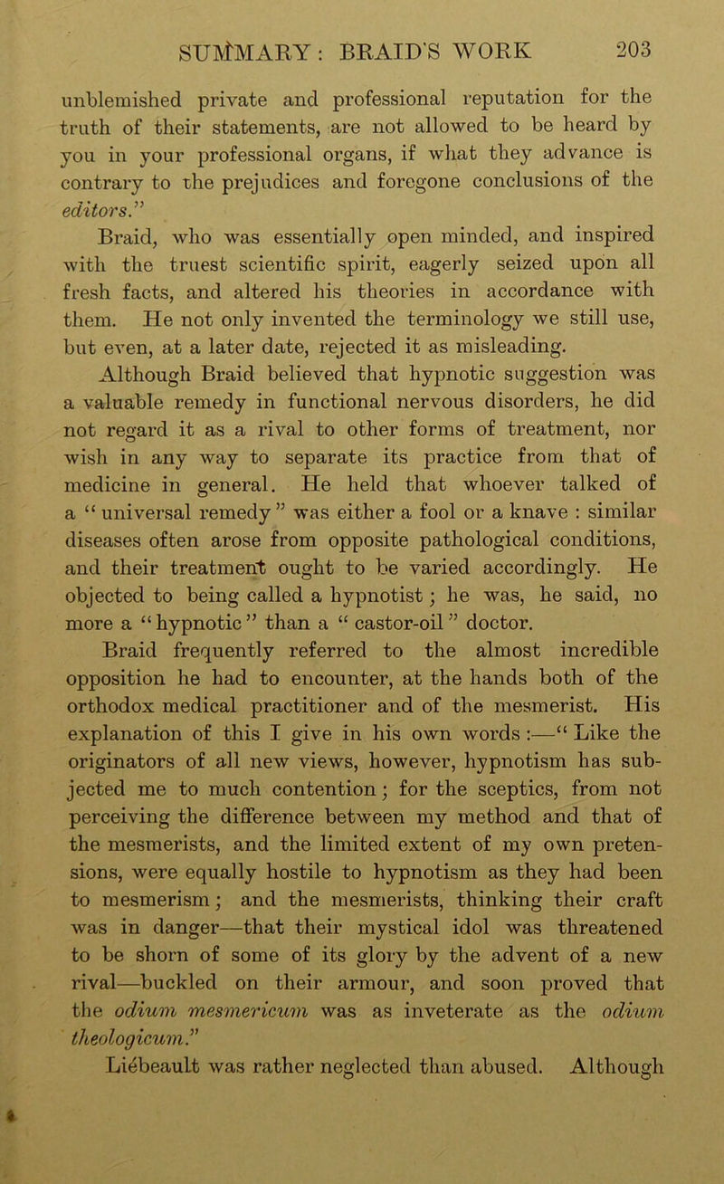 unblemished private and professional I’eputation for the truth of their statements, are not allowed to be heard by you in your professional organs, if what they advance is contrary to the prejudices and foregone conclusions of the editor Braid, who was essentially open minded, and inspired with the truest scientific spirit, eagerly seized upon all fresh facts, and altered his theories in accordance with them. He not only invented the terminology we still use, but even, at a later date, rejected it as misleading. Although Braid believed that hypnotic suggestion was a valuable remedy in functional nervous disorders, he did not regard it as a rival to other forms of treatment, nor wish in any way to separate its practice from that of medicine in general. He held that whoever talked of a “ universal remedy” was either a fool or a knave : similar diseases often arose from opposite pathological conditions, and their treatment ought to be varied accordingly. He objected to being called a hypnotist; he was, he said, no more a “ hypnotic ” than a “ castor-oil ” doctor. Braid frequently referred to the almost incredible opposition he had to encounter, at the hands both of the orthodox medical practitioner and of the mesmerist. His explanation of this I give in his own words;—“ Like the originators of all new views, however, hypnotism has sub- jected me to much contention; for the sceptics, from not perceiving the diflerence between my method and that of the mesmerists, and the limited extent of my own preten- sions, were equally hostile to hypnotism as they had been to mesmerism; and the mesmerists, thinking their craft was in danger—that their mystical idol was threatened to be shorn of some of its glory by the advent of a new rival—buckled on their armour, and soon proved that the odium mesmericum was as inveterate as the odium theologicum.^' Li^beault was rather neglected than abused. Although