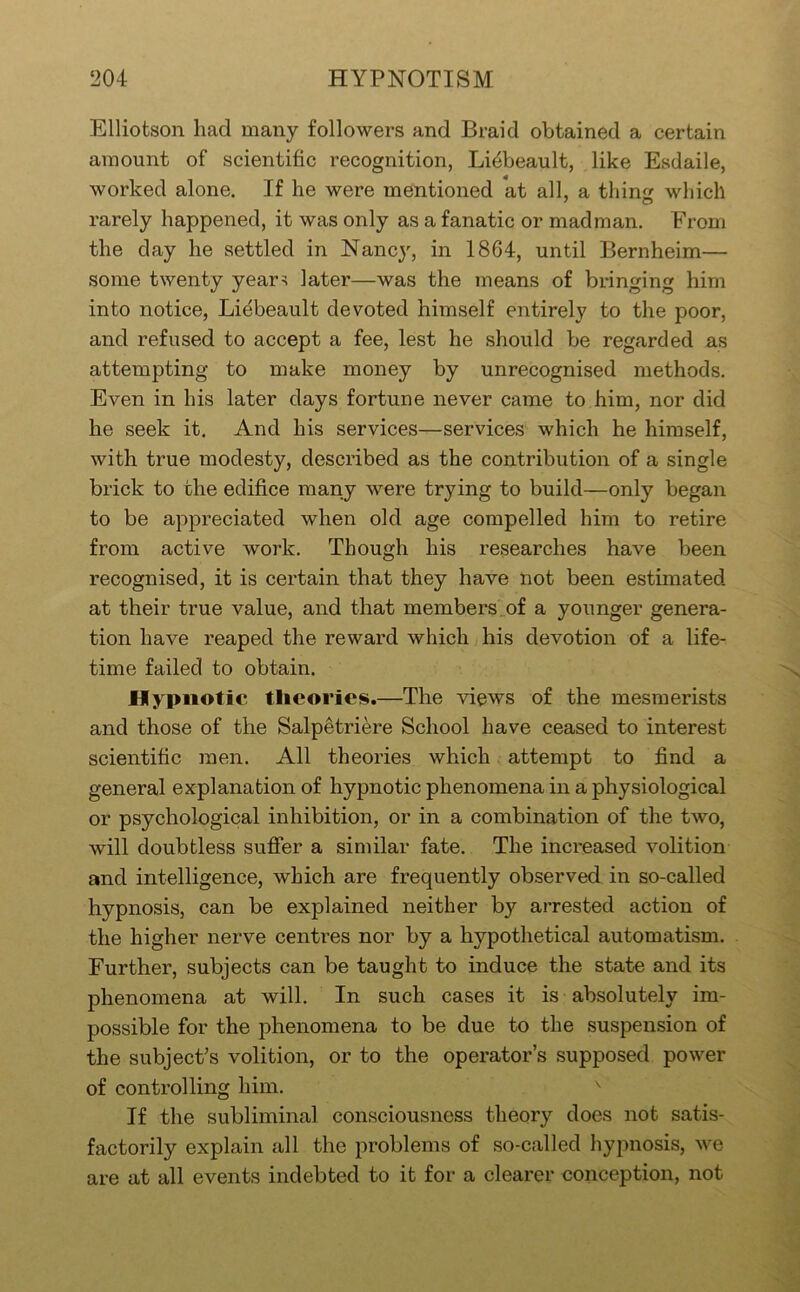 Elliotson had many followers and Braid obtained a certain amount of scientific recognition, Li^beault, like Esdaile, worked alone. If he were mentioned at all, a thinsr which rarely happened, it was only as a fanatic or madman. From the day he settled in Nancy, in 1864, until Bernheim— some twenty year^ later—was the means of bringing him into notice, Liebeault devoted himself entirely to the poor, and refused to accept a fee, lest he should be regarded as attempting to make money by unrecognised methods. Even in his later days fortune never came to him, nor did he seek it. And his services—services which he himself, with true modesty, described as the contribution of a single brick to the edifice many were trying to build—only began to be appreciated when old age compelled him to retire from active work. Though his researches have been recognised, it is certain that they have not been estimated at their true value, and that members_of a younger genera- tion have reaped the reward which his devotion of a life- time failed to obtain. Hypnotic theories.—The views of the mesmerists and those of the Salpetriere School have ceased to interest scientific men. All theories which attempt to find a general explanation of hypnotic phenomena in a physiological or psychological inhibition, or in a combination of the two, will doubtless sufier a similar fate. The increased volition and intelligence, which are frequently observed in so-called hypnosis, can be explained neither by arrested action of the higher nerve centres nor by a hypothetical automatism. Further, subjects can be taught to induce the state and its phenomena at will. In such cases it is absolutely im- possible for the phenomena to be due to the suspension of the subject’s volition, or to the operator’s supposed power of controlling him. If the subliminal consciousness theory does not satis- factorily explain all the problems of so-called hypnosis, we are at all events indebted to it for a clearer conception, not