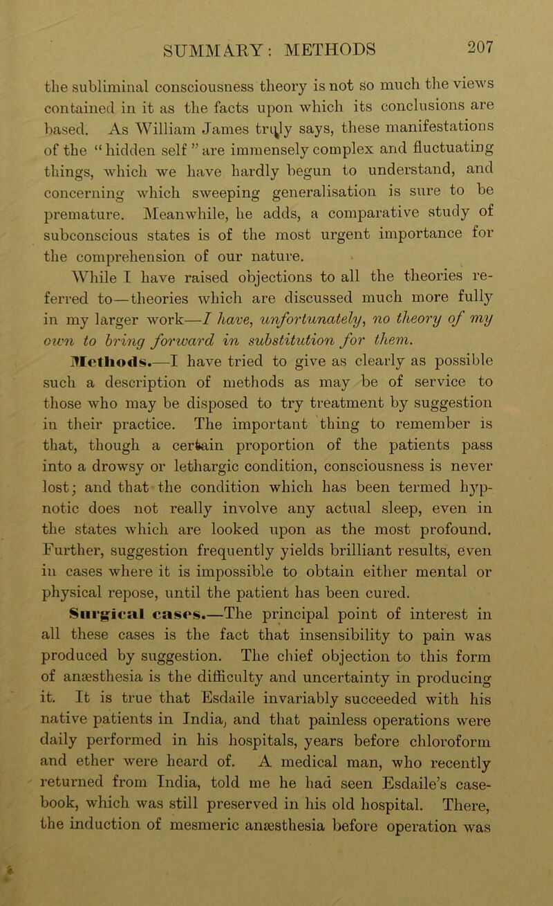 SUMM.^RY: METHODS the subliminal consciousness theory is not so much the views contained in it as the facts upon which its conclusions are based. As William James triply says, these manifestations of the “ hidden self ” are immensely complex and fluctuating things, which we have hardly begun to understand, and concerning which sweeping generalisation is sure to be premature. Meanwhile, he adds, a comparative study of subconscious states is of the most urgent importance for the comprehension of our nature. While I have raised objections to all the theories re- ferred to—theories which are discussed much more fully in my larger work—I have, unfortunately, no theory of my own to bring forward in substitution for them. Methods.—I have tried to give as clearly as possible such a description of methods as may be of service to those who may be disposed to try treatment by suggestion in their practice. The important thing to remember is that, though a certain proportion of the patients pass into a drowsy or lethargic condition, consciousness is never lost; and that the condition which has been termed h}'-p- notic does not really involve any actual sleep, even in the states which are looked upon as the most profound. Further, suggestion frequently yields brilliant results, even in cases where it is impossible to obtain either mental or physical repose, until the patient has been cured. Surgical cases.—The principal point of interest in all these cases is the fact that insensibility to pain was produced by suggestion. The chief objection to this form of anaesthesia is the difiiculty and uncertainty in producing it. It is true that Esdaile invariably succeeded with his native patients in India, and that painless operations were daily performed in his hospitals, years before chloroform and ether were heard of. A medical man, who recently returned from India, told me he had seen Esdaile’s case- book, which was still preserved in his old hospital. There, the induction of mesmeric anaesthesia before operation was