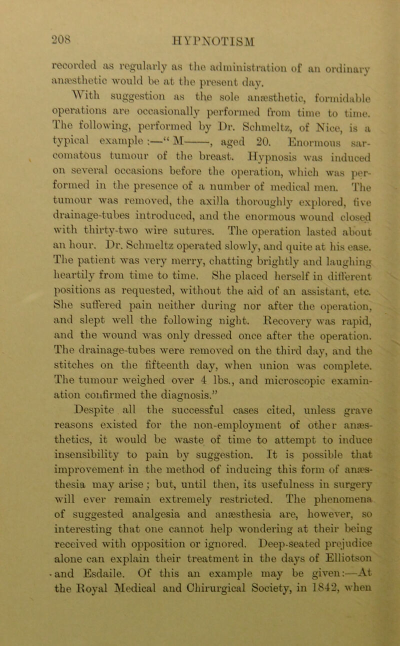 roeonlecl as roorularly as the administration ol’ an ordinary ana'stlietie would be at tlie present day. M ith suggestion as tlie sole anesthetic, forinidahle operations are occasionally performed from time to time. The following, performed by Hr. Schmeltz, of Nice, is a typical example “ M , aged 20. Enormous sar- comatous tumour of the breast. Hypnosis was induced on several occasions before the operation, which was per- formed in the presence of a number of medical men. The tumour was removed, the axilla thoroughl}’^ explored, five drainage-tubes introduced, and the enormous wound closed with thirty-two wire sutures. The operation lasted about an hour. Dr. Schmeltz operated slowly, and quite at his ease. The patient was very merry, chatting brightly and laughing heartily from time to time. She placed herself in ditl'erent positions as requested, without the aid of an assistant, etc. She suftered pain neither during nor after the opemtion, and slept well the following night. Recovery wjis rapid, and the wound was only dressed once after the operation. The drainage-tubes were removed on the third day, and the stitches on the tifteenth day, when union was complete. The tumour weighed over 4 lbs., and microscopic examin- ation contirmed the diagnosis.” Despite, all the successful cases cited, unless grave reasons existed for the non-employment of other ames- thetics, it would be waste of time to attempt to induce insensibility to pain by suggestion. It is possible that improvement in the method of inducing this form of anai's- tliesia may arise; but, until then, its usefulness in surgery will ever remain extremely restricted. The phenomena of suggested analgesia and anaesthesia are, however, so interesting that one cannot help wondering at their being received with opposition or ignored. Deep-seated prejudice alone can explain their treatment in the days of Elliotson • and Esdaile. Of this an example may be given:—At the Royal Medical and Chirurgical Society, in 1842, when