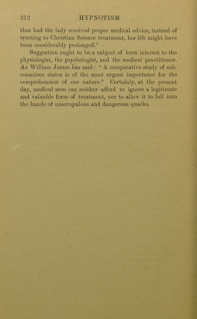 that had the lady recei\ ed proper medical advice, instead of trusting to Christian Science treatment, her life might have been considerably prolonged.” Suggestion ought to be, a subject of keen interest to the physiologist, the psychologist, and the medical practitioner. As William James has said : “ A comparative study of sub- conscious states is of the most urgent importance for the comprehension of our nature.” Certainly, at the present day, medical men can neither afford to ignore a legitimate and valuable form of treatment, nor to allow it to fall into the hands of unscrupulous and dangerous quacks.