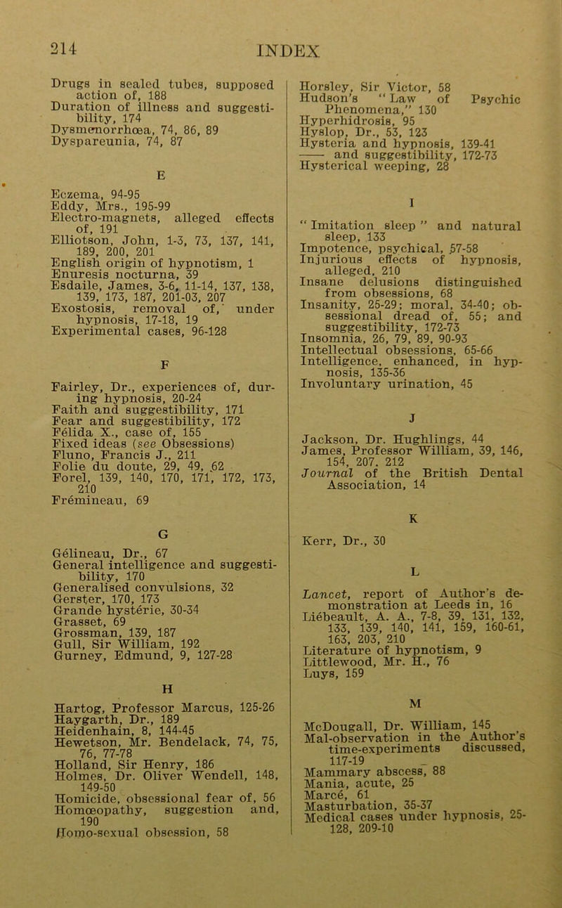 Drugs in sealed tubes, supposed action of, 188 Duration of illness and suggesti- bility, 174 Dysmenorrhoea, 74, 86, 89 Dyspareunia, 74, 87 E Eczema, 94-95 Eddy, Mrs., 195-99 Electro-magnets, alleged effects of, 191 Elliotson, John, 1-3, 73, 137, 141, 189, 200, 201 English origin of hypnotism, 1 Enuresis nocturna, 39 Esdaile, James, 3-6, 11-14, 137, 138, 139, 173, 187, 201-03, 207 Exostosis, removal of,' under hypnosis, 17-18, 19 Experimental cases, 96-128 F Fairley, Dr., experiences of, dur- ing hypnosis, 20-24 Faith and suggestibility, 171 Fear and suggestibility, 172 Felida X., case of, 155 Fixed ideas (see Obsessions) Fluno, Francis J., 211 Folie du doute, 29, 49, j52 Forel, 139, 140, 170, 171, 172, 173, 210 Fremineau, 69 G Gelineau, Dr., 67 General intelligence and suggesti- bility, 170 Generalised convulsions, 32 Gerster, 170, 173 Grande hysterie, 30-34 Grasset, 69 Grossman, 139, 187 Gull, Sir 'William, 192 Gurney, Edmund, 9, 127-28 H Hartog, Professor Marcus, 125-26 Haygarth, Dr., 189 Heidenhain, 8, 144-45 Hewetson, Mr. Bendelack, 74, 75, 76, 77-78 Holland, Sir Henry, 186 Holmes, Dr. Oliver 'Wendell, 148, 149-50 Homicide, obsessional fear of, 56 Homoeopathy, suggestion and, 190 Homo-sexual obsession, 58 Horsley, Sir 'Victor, 58 Hudson’s “ Law of Psychic Phenomena,” 130 Hyperhidrosis, 95 Hyslop, Dr., 53, 123 Hysteria and hypnosis, 139-41 and suggestibility, 172-73 Hysterical weeping, 28 I “ Imitation sleep ” and natural sleep, 133 Impotence, psychical, 57-58 Injurious effects of hypnosis, alleged, 210 Insane delusions distinguished from obsessions, 68 Insanity, 25-29; moral, 34-40; ob- sessional dread of, 55; and suggestibility, 172-73 Insomnia, 26, 79, 89, 90-93 Intellectual obsessions, 65-66 Intelligence, enhanced, in hyp- nosis, 135-36 Involuntary urination, 45 J Jackson, Dr. Hughlings, 44 James, Professor William, 39, 146, 154, 207. 212 Journal of the British Dental Association, 14 K Kerr, Dr., 30 L Lancet, report of Author’s de- monstration at Leeds in, 16 Liebeault, A. A., 7-8, 39, 131, 132, 133, 139, 140, 141, 159, 160-61, 163, 203, 210 Literature of hypnotism, 9 Littlewood, Mr. fi., 76 Luys, 159 M McDougall, Dr. 'William, 145 Mal-observation in the Author s time-experiments discussed, 117-19 Mammary abscess, 88 Mania, acute, 25 Marc6, 61 Masturbation, 35-37 . Medical cases under hypnosis, 25- 128, 209-10