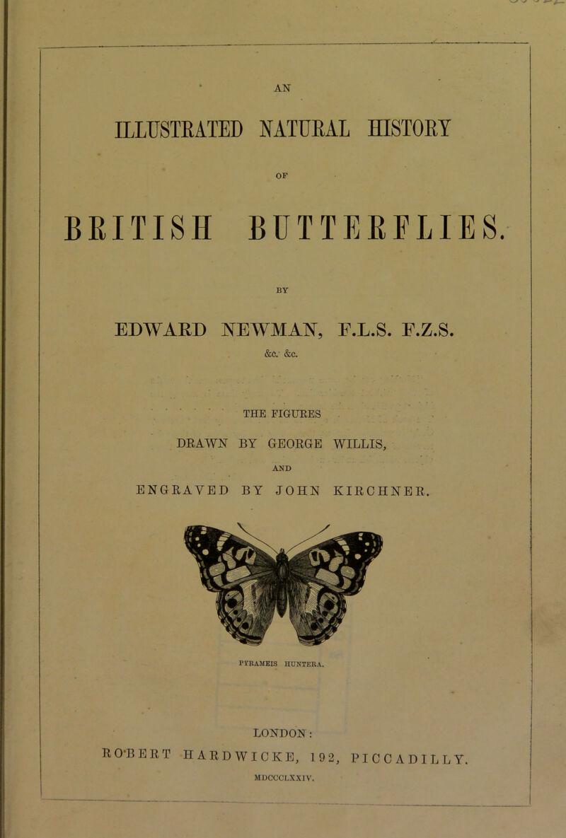 ILLUSTRATED NATURAL HISTORY OF BRITISH BUTTERFLIES BY EDWARD NEWMAN, F.L.S. F.Z.S. &e. &c. THE FIGURES DRAWN BY GEORGE WILLIS, AND ENGRAVED BY JOHN KIRCHNER. FVRAMEIS HONTERA. LONDON: RO-BERT HARDWICKE, 19 2, PICCADILLY. MDCCCLXXIV.