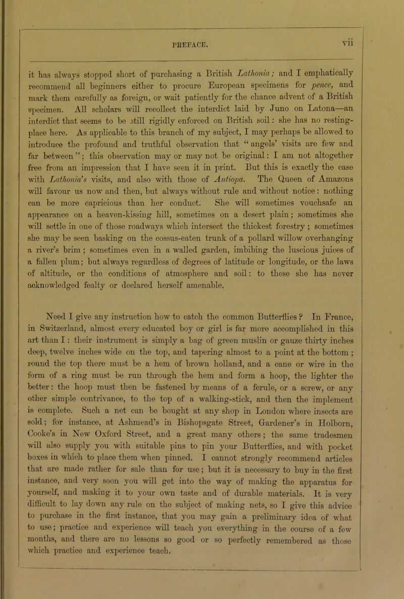 it lias always stopped short of purchasing' a British Lcithonia; and I emphatically recommend all beginners either to procure European specimens for pence, and mark them carefully as foreign, or wait patiently for the chance advent of a British specimen. All scholars will recollect the interdict laid by Juno on Latona—an interdict that seems to be still rigidly enforced on British soil: she has no resting- place here. As applicable to this branch of my subject, I may perhaps be allowed to introduce the profound and truthful observation that “ angels’ visits are few and far between ”: this observation may or may not be original: I am not altogether free from an impression that I have seen it in print. But this is exactly the case with Lathonia’s visits, and also with those of Antiopa. The Queen of Amazons will favour us now and then, but always without rule and without notice: nothing can be more capricious than her conduct. She will sometimes vouchsafe an appearance on a heaven-kissing hill, sometimes on a desert plain; sometimes she will settle in one of those roadways which intersect the thickest forestry ; sometimes she may be seen basking on the cossus-eaten trunk of a pollard willow overhanging a liver’s brim ; sometimes even in a walled garden, imbibing the luscious juices of a fallen plum; but always regardless of degrees of latitude or longitude, or the laws of altitude, or the conditions of atmosphere and soil: to these she has never acknowledged fealty or declared herself amenable. Need I give any instruction how to catch the common Butterflies ? In France, in Switzerland, almost every educated boy or girl is far more accomplished in this art than I: their instrument is simply a bag of green muslin or gauze thirty inches deep, twelve inches wide on the top, and tapering almost to a point at the bottom ; round the top there must be a hem of brown holland, and a cane or wire in the form of a ring must be run through the hem and form a hoop, the lighter the better: the hoop must then be fastened by means of a ferule, or a screw, or any other simple contrivance, to the top of a walking-stick, and then the implement is complete. Such a net can be bought at any shop in London where insects are sold; for instance, at Ashmead’s in Bishopsgate Street, Gardener’s in Holborn, Cooke’s in New Oxford Street, and a great many others; the same tradesmen will also supply you with suitable pins to pin your Butterflies, and with pocket boxes in which to place them when pinned. I cannot strongly recommend articles that are made rather for sale than for use; but it is necessary to buy in the first instance, and very soon you will get into the way of making the apparatus for yourself, and making it to your own taste and of durable materials. It is very difficult to lay down any rule on the subject of making nets, so I give this advice to purchase in the first instance, that you may gain a preliminary idea of what to use; practice and experience will teach you everything in the course of a few months, and there are no lessons so good or so perfectly remembered as those which practice and experience teach.