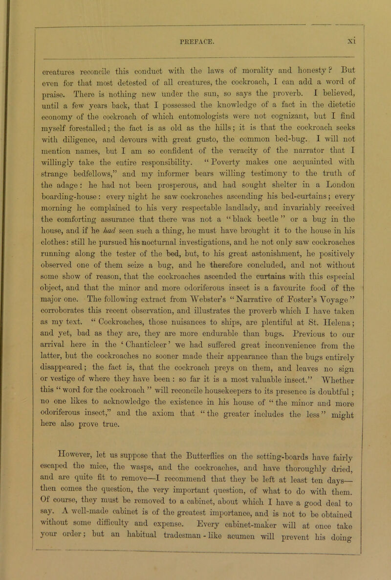 creatures reconcile this conduct with the laws of morality and honesty? But even for that most detested of all creatures, the cockroach, I can add a word of praise. There is nothing new under the sun, so says the proverb. I believed, until a few years back, that I possessed the knowledge of a fact in the dietetic economy of the cockroach of which entomologists were not cognizant, but I find myself forestalled; the fact is as old as the hills; it is that the cockroach seeks with diligence, and devours with great gusto, the common bed-bug. I will not mention names, but I am so confident of the veracity of the narrator that I willingly take the entire responsibility. “ Poverty makes one acquainted with strange bedfellows,” and my informer bears willing testimony to the truth of the adage: he had not been prosperous, and had sought shelter in a London boarding-house: every night he saw cockroaches ascending his bed-curtains; every morning he complained to his very respectable landlady, and invariably received the comforting assurance that there was not a “black beetle” or a bug in the house, and if he had seen such a thing, he must have brought it to the house in his clothes: still he pursued his nocturnal investigations, and he not only saw cockroaches running along the tester of the bed, but, to his great astonishment, he positively observed one of them seize a bug, and he therefore concluded, and not without some show of reason, that the cockroaches ascended the curtains with this especial object, and that the minor and more odoriferous insect is a favourite food of the major one. The following extract from Webster’s “Narrative of Foster’s Voyage” corroborates this recent observation, and illustrates the proverb which I have taken as my text. “ Cockroaches, those nuisances to ships, are plentiful at St. Helena; and yet, bad as they are, they are more endurable than bugs. Previous to our arrival here in the ‘ Chanticleer ’ we had suffered great inconvenience from the latter, but the cockroaches no sooner made their appearance than the bugs entirely disappeared; the fact is, that the cockroach preys on them, and leaves no sign or vestige of where they have been : so far it is a most valuable insect.” Whether this “ word for the cockroach ” will reconcile housekeepers to its presence is doubtful; no one likes to acknowledge the existence in his house of “ the minor and more odoriferous insect,” and the axiom that “ the greater includes the less ” might here also prove true. However, let us suppose that the Butterflies on the setting-boards have fairly escaped the mice, the wasps, and the cockroaches, and have thoroughly dried, and are quite fit to remove—I recommend that they be left at least ten days then comes the question, the very important question, of what to do with them. Of course, they must be removed to a cabinet, about which I have a good deal to say. A well-made cabinet is of the greatest importance, and is not to be obtained without some difficulty and expense. Every cabinet-maker will at once take your order; but an habitual tradesman - like acumen will prevent his doing