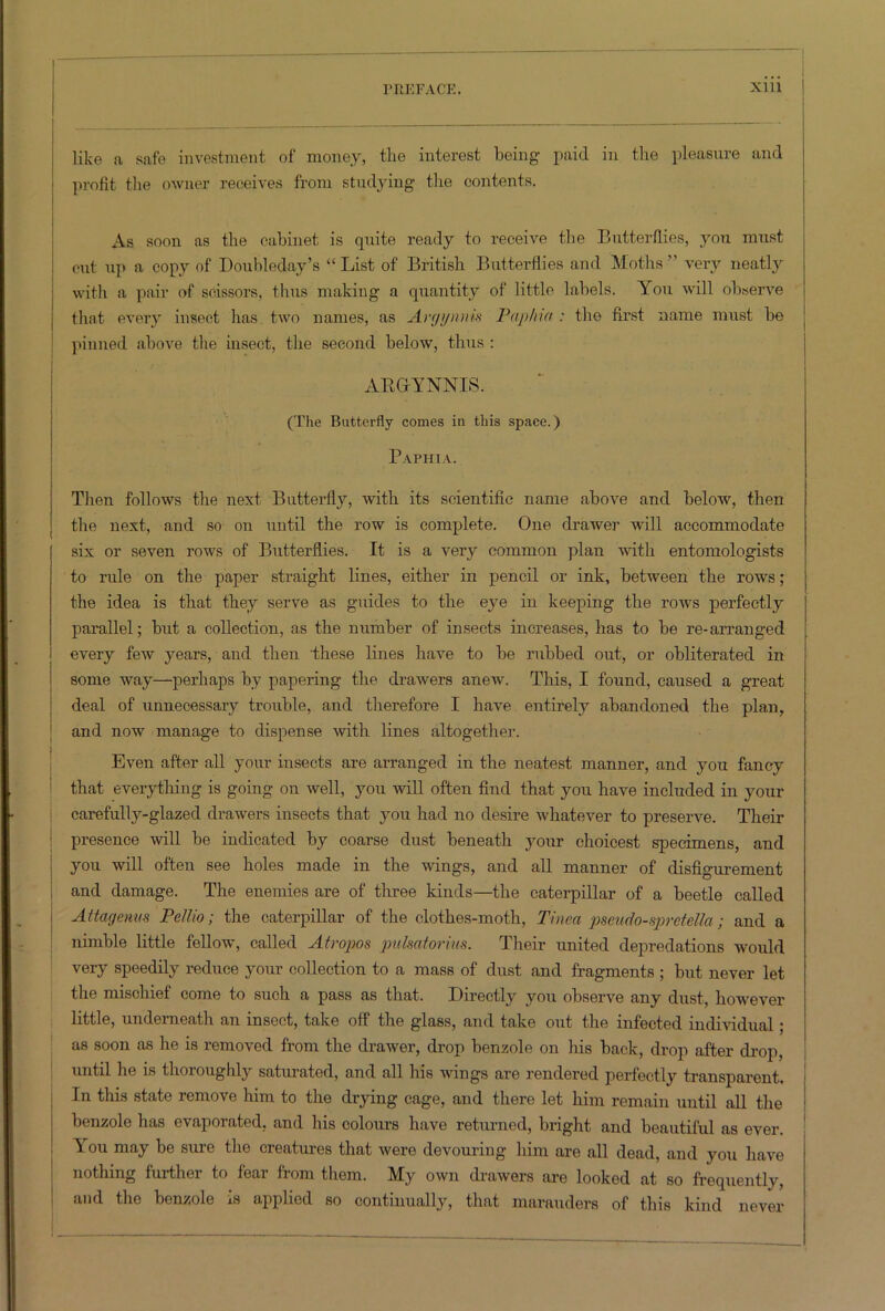 i like a safe investment of money, the interest being paid in the pleasure and profit the owner receives from studying the contents. As soon as the cabinet is quite ready to receive the Butterflies, you must cut up a copy of Doubleday’s “ List of British Butterflies and Moths ” very neatly with a pair of scissors, thus making a quantity of little labels. You will observe that every insect has two names, as Argymm Paphia : the first name must be pinned above the insect, the second below, thus : ARGYNNIS. (The Butterfly comes in this space.) Paphia. Then follows the next Butterfly, with its scientific name above and below, then the next, and so on until the row is complete. One drawer will accommodate six or seven rows of Butterflies. It is a very common plan with entomologists to rule on the paper straight lines, either in pencil or ink, between the rows; the idea is that they serve as guides to the eye in keeping the rows perfectly parallel; but a collection, as the number of insects increases, has to be re-arranged every few years, and then these lines have to be rubbed out, or obliterated in some way—perhaps by papering the drawers anew. This, I found, caused a great deal of unnecessary trouble, and therefore I have entirely abandoned the plan, and now manage to dispense with lines altogether. Even after all your insects are arranged in the neatest manner, and you fancy that everything is going on well, you will often find that you have included in your carefully-glazed drawers insects that you had no desire whatever to preserve. Their presence will be indicated by coarse dust beneath your choicest specimens, and you will often see holes made in the wings, and all manner of disfigurement and damage. The enemies are of three kinds—the caterpillar of a beetle called Attagenus Pellio; the caterpillar of the clothes-moth, Tinea pseudo-spretella; and a nimble little fellow, called Atropos pulsatorius. Their united depredations would very speedily reduce your collection to a mass of dust and fragments ; but never let the mischief come to such a pass as that. Directly you observe any dust, however little, underneath an insect, take off the glass, and take out the infected individual ; as soon as he is removed from the drawer, drop benzole on his back, drop after drop, until he is thoroughly saturated, and all his wings are rendered perfectly transparent. In this state remove him to the drying cage, and there let him remain until all the benzole has evaporated, and his colours have returned, bright and beautiful as ever. You may be sure the creatures that were devouring him are all dead, and you have nothing further to fear from them. My own drawers are looked at so frequently, and the benzole is applied so continually, that marauders of this kind never