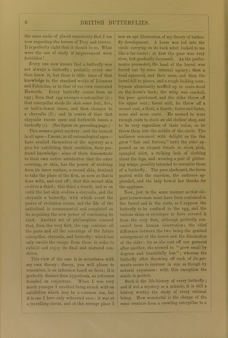 the same smile of placid superiority that I am now regarding the heroes of Troy and Greece. It is perfectly right that it should be so. 'What were the use of study if improvement were forbidden! Every one now knows that a butterfly was not always a butterfly ; probably every one then knew it, but there is little trace of that knowledge in the standard works of Linnaeus and Eabrioius, or in that of our own venerated Haworth. Every butterfly comes from an egg; from that egg emerges a caterpillar («); that caterpillar sheds its skin some four, five, or half-a-dozen times, and then changes to a chrysalis (5); and in course of time that chrysalis bursts open and forthwith issues a butterfly (c). (See figure on preceding page.) This seems a great mystery: and the learned in all ages—I mean, in all entomological ages— have- availed themselves of the mystery as a plea for exhibiting their erudition, their pro- found knowledge : some of them demonstrate to their own entire satisfaction that the outer covering, or skin, has the power of evolving from its inner surface, a second skin, destined to take the place of the first, as soon as that is done with, and cast off; that this second skin evolves a third ; this third a fourth, and so on until the last skin evolves a chrysalis, and the chrysalis a butterfly, with which event the power of evolution ceases, and the life of the individual is consummated and completed on its acquiring the new power of continuing its kind. Another set of philosophers contend that, from the very first, the egg contains all the parts and all the coverings of the future caterpillar, chrysalis, and butterfly ; which last only awaits the escape from these in order to exhibit and enjoy its final and matured con- dition. This view of the case is in accordance with my own theory : theory, you will please to remember, is an inference based on facts ; it is perfectly distinct from hypothesis, an inference founded on conjecture. When I was very much younger I recollect being struck with an exhibition which may be a common one, but it is one I have only witnessed once: it was at a travelling circus, and at this strange place I saw an apt illustration of my theory of butter- fly development. A horse was led into the circle carrying on its back what looked to me like a tar-barrel; at first the pace was very slow, but gradually increased. As the perfor- mance proceeded, the head of the barrel was forced out by some internal agency; then a head appeared, and then arms, and then the barrel fell to pieces, and a i-ough-looking coun- tryman abundantly muffled up in coats stood on the horse’s back; the whip was cracked, the pace quickened, and the rider threw off his upper coat; faster still, he threw off a second coat, a third, a fourth; faster and faster, more and more coats. He seemed to wear enough coats to stock an old clothes’ shop, and to be very regardless of their value, as he threw them into the middle of the circle. The audience screamed with delight as the fun grew “fast and furious,” until the rider ap- peared as an elegant female in short, pink, spangled skirt, a striking lack of clothing about the legs, and wearing a pair of glitter- ing wings, possibly intended to resemble those of a butterfly. The pace slackened, the horse panted with the exertion, the audience ap- plauded, and the lady bowed her thanks for the applause. How, just in the same manner as that ele- gant horsewoman must have been contained in the barrel and in the coats, so I suppose the butterfly to be confined in the egg, and the various skins or envelopes to have covered it from the very first, although perfectly con- cealed from human observation; the chief difference between the two being the gradual enlargement of the insect and the diminution of the rider: lor as she cast off one garment after another, she seemed to “ grow small by degrees and beautifully less”; whereas the butterfly after throwing off each of its gar- ments seems to increase in size as though by natural expansion: with this exception the simile is perfect. Such is the life-history of every butterfly ; and if not a mystery or a miracle, it is still a history worthy the study of every rational being. How wonderful is the change of the same creature from a crawling caterpillar to a