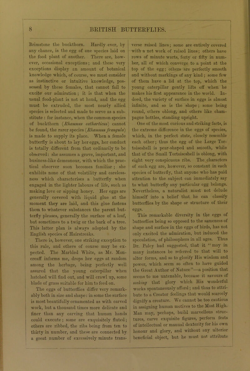 I Brimstone the buckthorn. Hardly ever, by any chance, is the egg of one species laid on the food plant of another. There are, how- ever, occasional exceptions; and these very exceptions display an amount of botanical knowledge which, of course, we must consider as instinctive or intuitive knowledge, pos- sessed by these females, that cannot fail to excite our admiration; it is that when the usual food-plant is not at hand, and the egg must be extruded, the most nearly allied species is selected and made to serve as a sub- stitute : for instance, when the common species of buckthorn (Rliamnus catharticus) cannot be found, the rarer species (Rliamnus frangula) is made to supply its place. When a female butterfly is about to lay her eggs, her conduct is totally different from that ordinarily to be observed: she assumes a grave, important, and business-like demeanour, with which the prac- tical observer soon becomes familiar ; she exhibits none of that volatility and cai'eless- ness which characterises a butterfly when engaged in the lighter labours of life, such as making love or sipping honey. Her eggs are generally covered with liquid glue at the moment they are laid, and this glue fastens them to whatever substances the parent but- terfly pleases, generally the surface of a leaf, but sometimes to a twig or the bark of a tree. This latter plan is always adopted by the English species of Hairstreaks. There is, however, one striking exception to this rule, and others of course may be ex- pected. The Marbled White, as Mr. Mon- creaff informs me, drops her eggs at random among the herbage, being perfectly well assured that the young caterpillar when hatched will find out, and will crawl up, some blade of grass suitable for him to feed on. The eggs of butterflies differ very remark- ably both in size and shape: in some the surface is most beautifully ornamented as with carved work, but a thousand times more delicate and finer than any carving that human hands could execute ; some are exquisitely fluted; others are ribbed, the ribs being from ten to thirty in number, and these are connected by a great number of excessively minute trans- verse raised lines; some are entirely covered with a net work of raised lines; others have rows of minute warts, forty or fifty in num- ber, all of which converge to a point at the top of the egg; others are perfectly smooth and without markings of any kind ; some few of them have a lid at the top, which the young caterpillar gently lifts off when he makes his first appearance in the world. In- deed, the variety of surface in eggs is almost infinite, and so is the shape; some being round, others oblong, and others like cham- pagne bottles, standing upright. One of the most curious and striking facts, is the extreme difference in the eggs of species, which, in the perfect state, closely resemble each other; thus the egg of the Large Tor- toiseshell is pear-shaped and smooth, while that of the Small Tortoiseshell is oblong, with eight very conspicuous ribs. The characters of each egg are, however, so constant in each species of butterfly, that anyone who has paid attention to the subject can immediately say to what butterfly any particular egg belongs. Nevertheless, a naturalist must not delude himself into a belief that he can classify butterflies by the shape or structure of their eggs. This remarkable diversity in the eggs of butterflies being so opposed to the sameness of shape and surface in the eggs of birds, has not only excited the admiration, but induced the speculation, of philosophers in all ages. Thus Hr. Paloy had suggested, that it “ may in many instances be referred to that will to alter forms, and so to glorify His wisdom and power, which seem so often to have guided the Great Author of Nature”—a position that seems to me untenable, because it savours of seeking that glory which His wonderful works spontaneously afford; and thus to attri- bute to a Creator feelings that would scarcely dignify a creature. AVe cannot be too cautious in assigning human motives to the Most High. Alan may, perhaps, build marvellous struc- tures, carve exquisite figures, perform feats of intellectual or manual dexterity for his own honour and glory, and without any ulterior beneficial object, but he must not attribute I I !